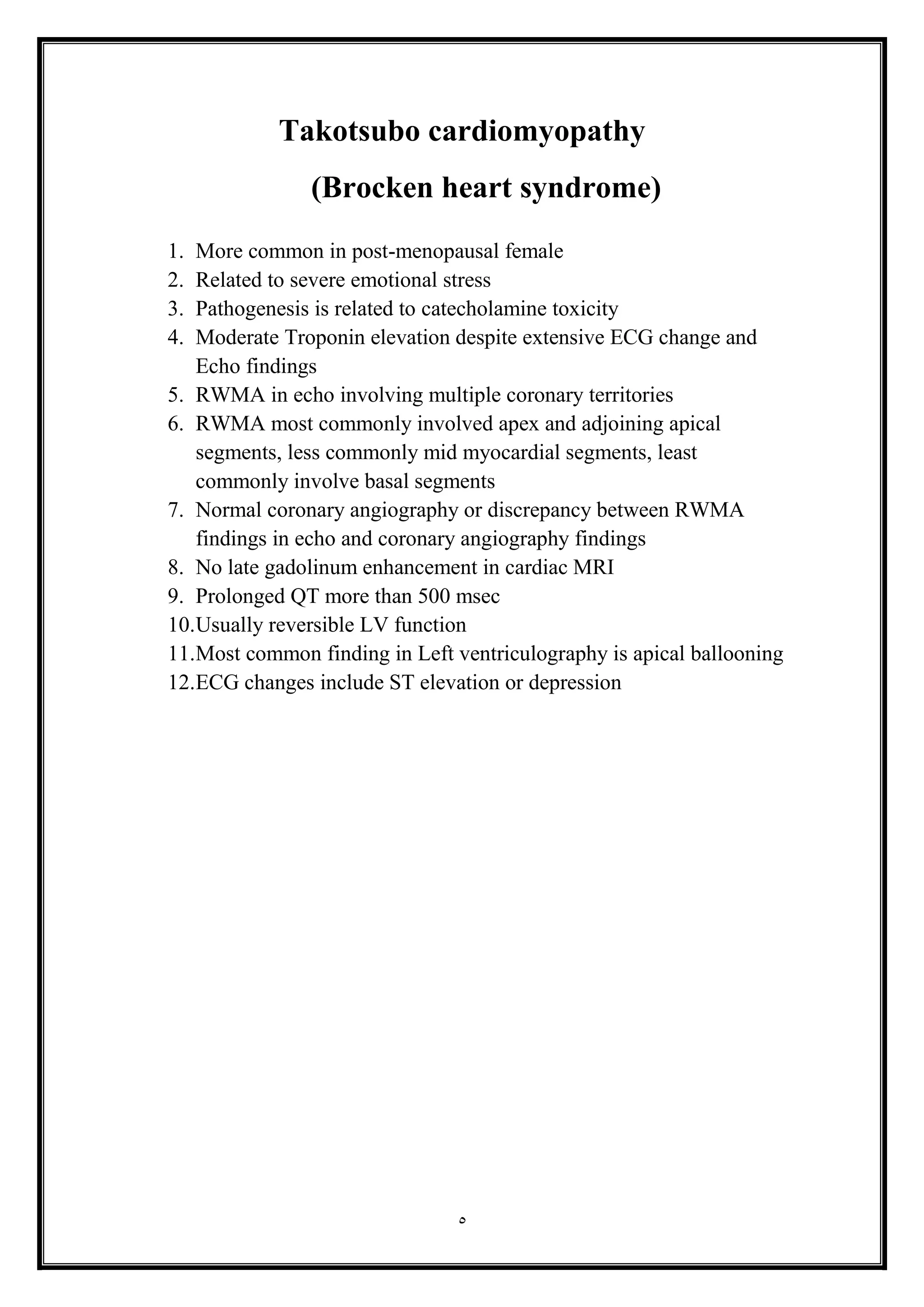 5
Takotsubo cardiomyopathy
(Brocken heart syndrome(
1. More common in post-menopausal female
2. Related to severe emotional stress
3. Pathogenesis is related to catecholamine toxicity
4. Moderate Troponin elevation despite extensive ECG change and
Echo findings
5. RWMA in echo involving multiple coronary territories
6. RWMA most commonly involved apex and adjoining apical
segments, less commonly mid myocardial segments, least
commonly involve basal segments
7. Normal coronary angiography or discrepancy between RWMA
findings in echo and coronary angiography findings
8. No late gadolinum enhancement in cardiac MRI
9. Prolonged QT more than 500 msec
10.Usually reversible LV function
11.Most common finding in Left ventriculography is apical ballooning
12.ECG changes include ST elevation or depression
 