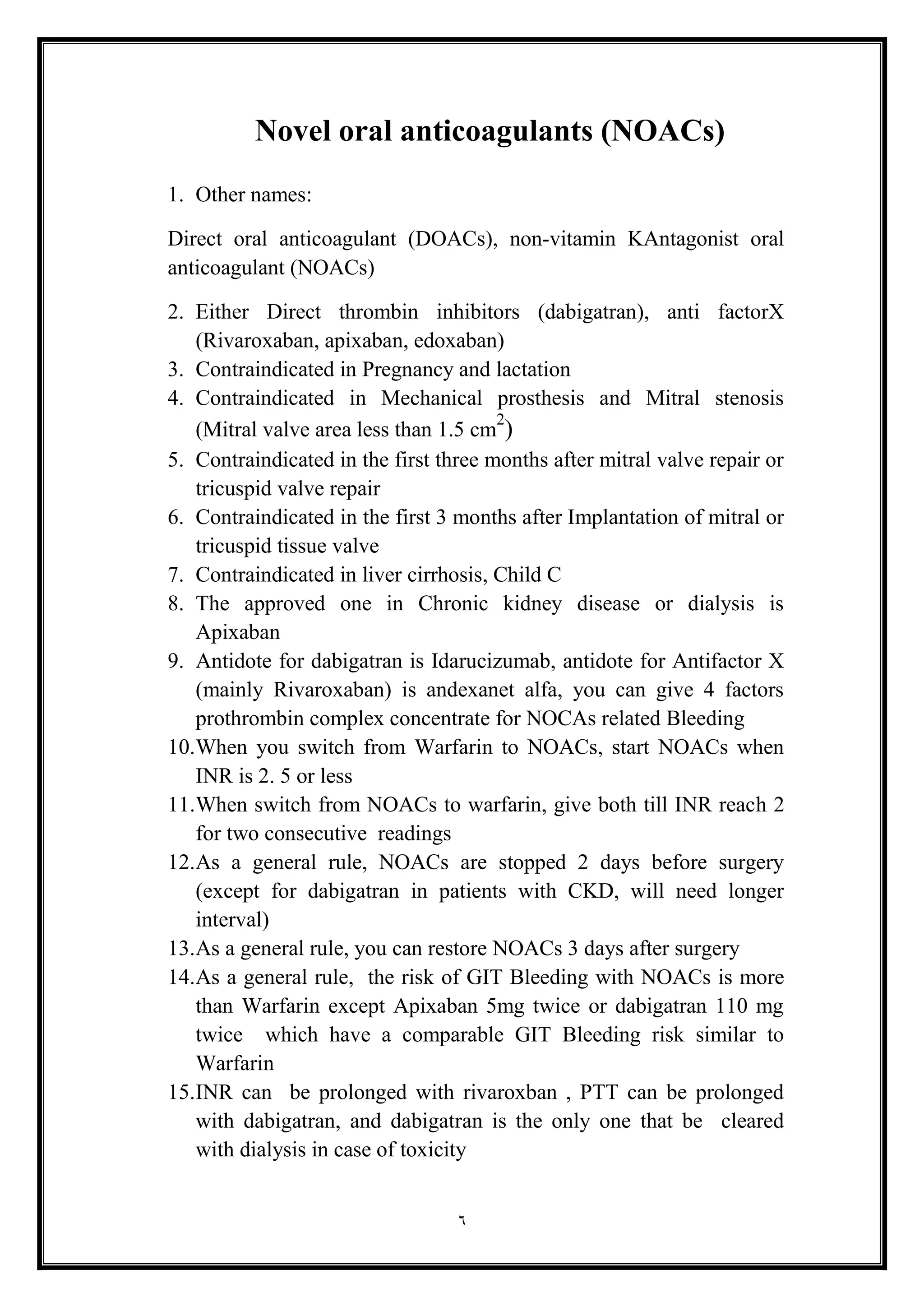 6
Novel oral anticoagulants (NOACs(
1. Other names:
Direct oral anticoagulant (DOACs), non-vitamin KAntagonist oral
anticoagulant (NOACs(
2. Either Direct thrombin inhibitors (dabigatran), anti factorX
(Rivaroxaban, apixaban, edoxaban)
3. Contraindicated in Pregnancy and lactation
4. Contraindicated in Mechanical prosthesis and Mitral stenosis
(Mitral valve area less than 1.5 cm
2
)
5. Contraindicated in the first three months after mitral valve repair or
tricuspid valve repair
6. Contraindicated in the first 3 months after Implantation of mitral or
tricuspid tissue valve
7. Contraindicated in liver cirrhosis, Child C
8. The approved one in Chronic kidney disease or dialysis is
Apixaban
9. Antidote for dabigatran is Idarucizumab, antidote for Antifactor X
(mainly Rivaroxaban) is andexanet alfa, you can give 4 factors
prothrombin complex concentrate for NOCAs related Bleeding
10.When you switch from Warfarin to NOACs, start NOACs when
INR is 2. 5 or less
11.When switch from NOACs to warfarin, give both till INR reach 2
for two consecutive readings
12.As a general rule, NOACs are stopped 2 days before surgery
(except for dabigatran in patients with CKD, will need longer
interval(
13.As a general rule, you can restore NOACs 3 days after surgery
14.As a general rule, the risk of GIT Bleeding with NOACs is more
than Warfarin except Apixaban 5mg twice or dabigatran 110 mg
twice which have a comparable GIT Bleeding risk similar to
Warfarin
15.INR can be prolonged with rivaroxban , PTT can be prolonged
with dabigatran, and dabigatran is the only one that be cleared
with dialysis in case of toxicity
 