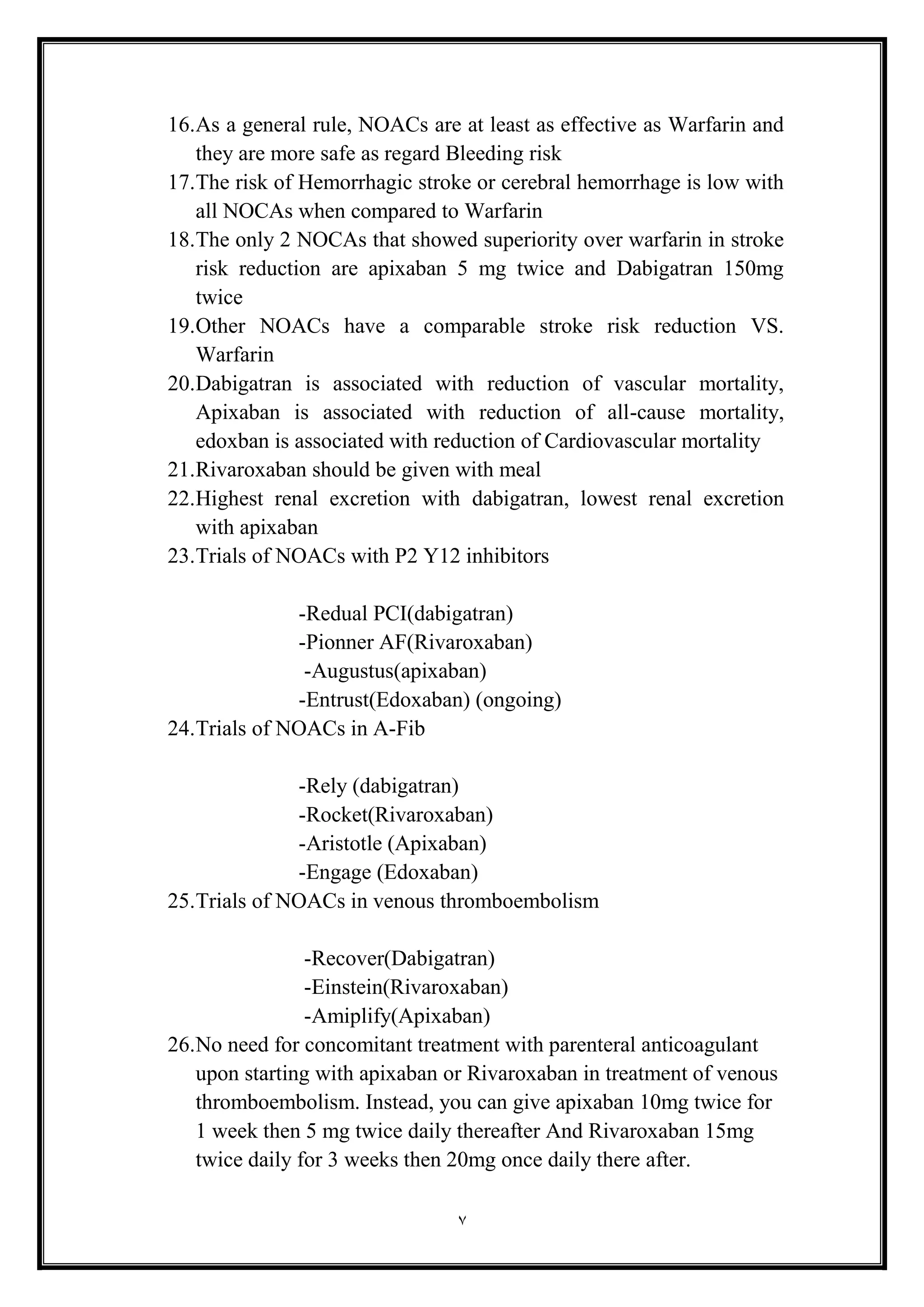 7
16.As a general rule, NOACs are at least as effective as Warfarin and
they are more safe as regard Bleeding risk
17.The risk of Hemorrhagic stroke or cerebral hemorrhage is low with
all NOCAs when compared to Warfarin
18.The only 2 NOCAs that showed superiority over warfarin in stroke
risk reduction are apixaban 5 mg twice and Dabigatran 150mg
twice
19.Other NOACs have a comparable stroke risk reduction VS.
Warfarin
20.Dabigatran is associated with reduction of vascular mortality,
Apixaban is associated with reduction of all-cause mortality,
edoxban is associated with reduction of Cardiovascular mortality
21.Rivaroxaban should be given with meal
22.Highest renal excretion with dabigatran, lowest renal excretion
with apixaban
23.Trials of NOACs with P2 Y12 inhibitors
-Redual PCI(dabigatran(
-Pionner AF(Rivaroxaban(
-Augustus(apixaban(
-Entrust(Edoxaban) (ongoing(
24.Trials of NOACs in A-Fib
-Rely (dabigatran(
-Rocket(Rivaroxaban)
-Aristotle (Apixaban(
-Engage (Edoxaban(
25.Trials of NOACs in venous thromboembolism
-Recover(Dabigatran(
-Einstein(Rivaroxaban(
-Amiplify(Apixaban(
26.No need for concomitant treatment with parenteral anticoagulant
upon starting with apixaban or Rivaroxaban in treatment of venous
thromboembolism. Instead, you can give apixaban 10mg twice for
1 week then 5 mg twice daily thereafter And Rivaroxaban 15mg
twice daily for 3 weeks then 20mg once daily there after.
 