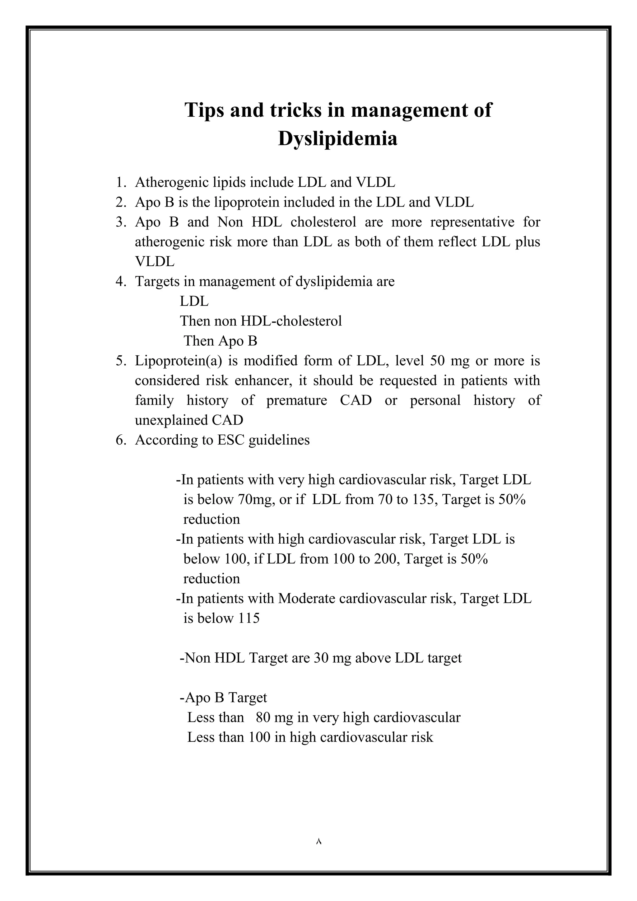 8
Tips and tricks in management of
Dyslipidemia
1. Atherogenic lipids include LDL and VLDL
2. Apo B is the lipoprotein included in the LDL and VLDL
3. Apo B and Non HDL cholesterol are more representative for
atherogenic risk more than LDL as both of them reflect LDL plus
VLDL
4. Targets in management of dyslipidemia are
LDL
Then non HDL-cholesterol
Then Apo B
5. Lipoprotein(a) is modified form of LDL, level 50 mg or more is
considered risk enhancer, it should be requested in patients with
family history of premature CAD or personal history of
unexplained CAD
6. According to ESC guidelines
-In patients with very high cardiovascular risk, Target LDL
is below 70mg, or if LDL from 70 to 135, Target is 50%
reduction
-In patients with high cardiovascular risk, Target LDL is
below 100, if LDL from 100 to 200, Target is 50%
reduction
-In patients with Moderate cardiovascular risk, Target LDL
is below 115
-Non HDL Target are 30 mg above LDL target
-Apo B Target
Less than 80 mg in very high cardiovascular
Less than 100 in high cardiovascular risk
 
