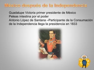 Guadalupe Victoria primer presidente de México
Peleas intestina por el poder
Antonio López de Santana –Participante de la Consumación
de la Independencia llega la presidencia en 1833
 