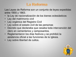 Las Leyes de Reforma son un conjunto de leyes expedidas
entre 1855 y 1863.
• la Ley de nacionalización de los bienes eclesiásticos
• Ley del matrimonio civil
• Ley orgánica del Registro Civil
• Ley sobre el estado civil de las personas
• Decreto que declaraba que cesaba toda intervención del
clero en cementerios y camposantos.
• Reglamentaron los días festivos y se prohibió la
asistencia oficial a las funciones de la Iglesia.
• Ley sobre libertad de cultos.
 