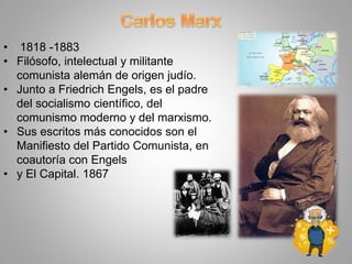 • 1818 -1883
• Filósofo, intelectual y militante
comunista alemán de origen judío.
• Junto a Friedrich Engels, es el padre
del socialismo científico, del
comunismo moderno y del marxismo.
• Sus escritos más conocidos son el
Manifiesto del Partido Comunista, en
coautoría con Engels
• y El Capital. 1867
 