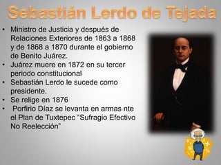 • Ministro de Justicia y después de
Relaciones Exteriores de 1863 a 1868
y de 1868 a 1870 durante el gobierno
de Benito Juárez.
• Juárez muere en 1872 en su tercer
periodo constitucional
• Sebastián Lerdo le sucede como
presidente.
• Se relige en 1876
• Porfirio Díaz se levanta en armas nte
el Plan de Tuxtepec “Sufragio Efectivo
No Reelección”
 