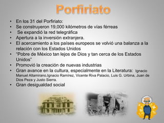 • En los 31 del Porfiriato:
• Se construyeron 19,000 kilómetros de vías férreas
• Se expandió la red telegráfica
• Apertura a la inversión extranjera.
• El acercamiento a los países europeos se volvió una balanza a la
relación con los Estados Unidos
• “Pobre de México tan lejos de Dios y tan cerca de los Estados
Unidos”
• Promovió la creación de nuevas industrias
• Gran avance en la cultura, especialmente en la Literatura: Ignacio
Manuel Altamirano,Ignacio Ramírez, Vicente Riva Palacio, Luis G. Urbina, Juan de
Dios Peza y Justo Sierra.
• Gran desigualdad social
 