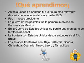 • Antonio López de Santana fue la figura más relevante
después de la independencia y hasta 1855.
• Fue 11 veces presidente
• La guerra de los pasteles fue la primera intervención
Francesa en México
• En la Guerra de Estados Unidos se perdió una gran parte del
territorio nacional
• La frontera con Estados Unidos desde entonces es el Río
Bravo
• Los estados fronterizos son: Baja California, Sonora,
Chihuahua, Coahuila, Nuevo León, y Tamaulipas
 