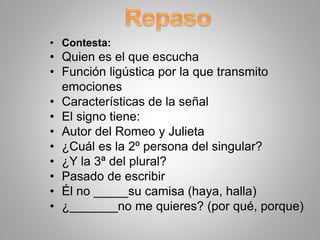 • Contesta:
• Quien es el que escucha
• Función ligústica por la que transmito
emociones
• Características de la señal
• El signo tiene:
• Autor del Romeo y Julieta
• ¿Cuál es la 2º persona del singular?
• ¿Y la 3ª del plural?
• Pasado de escribir
• Él no _____su camisa (haya, halla)
• ¿_______no me quieres? (por qué, porque)
 