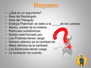 • ¿Qué es un argumento?
• Área del Rectángulo
• Área del Triángulo
• Energía Potencial: se debe a la _____de los cuerpos
• Átomo: unidad de la materia
• Partículas subatómicas:
• Núcleo está formado por:
• Los Protones tienen carga:
• Número atómico es la cantidad de:
• Masa atómica es la cantidad:
• Los Electrones tienen carga:
• La ionización es cuando:
 