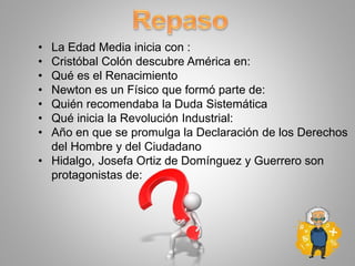 • La Edad Media inicia con :
• Cristóbal Colón descubre América en:
• Qué es el Renacimiento
• Newton es un Físico que formó parte de:
• Quién recomendaba la Duda Sistemática
• Qué inicia la Revolución Industrial:
• Año en que se promulga la Declaración de los Derechos
del Hombre y del Ciudadano
• Hidalgo, Josefa Ortiz de Domínguez y Guerrero son
protagonistas de:
 