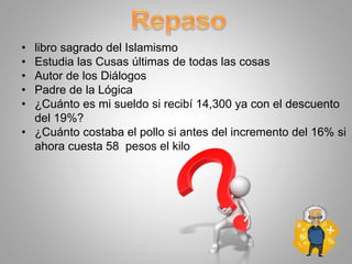 • libro sagrado del Islamismo
• Estudia las Cusas últimas de todas las cosas
• Autor de los Diálogos
• Padre de la Lógica
• ¿Cuánto es mi sueldo si recibí 14,300 ya con el descuento
del 19%?
• ¿Cuánto costaba el pollo si antes del incremento del 16% si
ahora cuesta 58 pesos el kilo
 