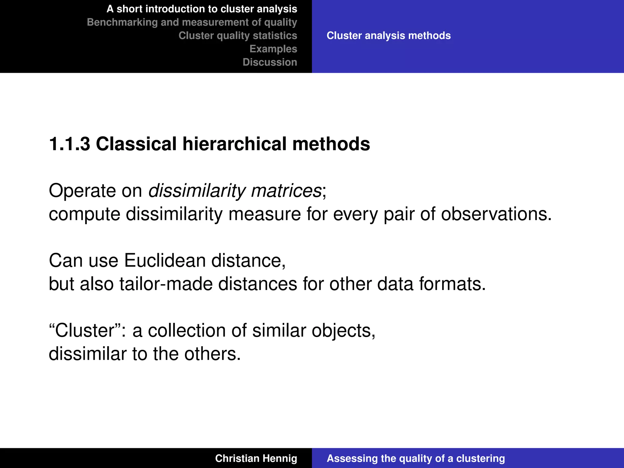 A short introduction to cluster analysis
Benchmarking and measurement of quality
Cluster quality statistics
Examples
Discussion
Cluster analysis methods
1.1.3 Classical hierarchical methods
Operate on dissimilarity matrices;
compute dissimilarity measure for every pair of observations.
Can use Euclidean distance,
but also tailor-made distances for other data formats.
“Cluster”: a collection of similar objects,
dissimilar to the others.
Christian Hennig Assessing the quality of a clustering
 