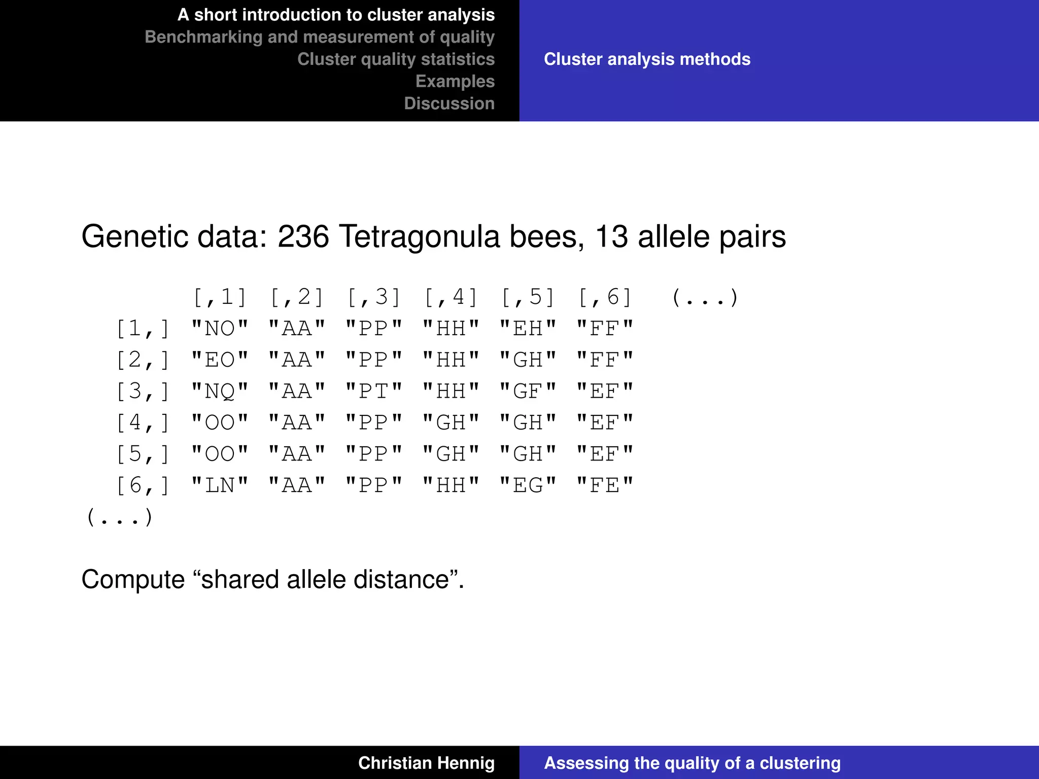 A short introduction to cluster analysis
Benchmarking and measurement of quality
Cluster quality statistics
Examples
Discussion
Cluster analysis methods
Genetic data: 236 Tetragonula bees, 13 allele pairs
[,1] [,2] [,3] [,4] [,5] [,6] (...)
[1,] "NO" "AA" "PP" "HH" "EH" "FF"
[2,] "EO" "AA" "PP" "HH" "GH" "FF"
[3,] "NQ" "AA" "PT" "HH" "GF" "EF"
[4,] "OO" "AA" "PP" "GH" "GH" "EF"
[5,] "OO" "AA" "PP" "GH" "GH" "EF"
[6,] "LN" "AA" "PP" "HH" "EG" "FE"
(...)
Compute “shared allele distance”.
Christian Hennig Assessing the quality of a clustering
 