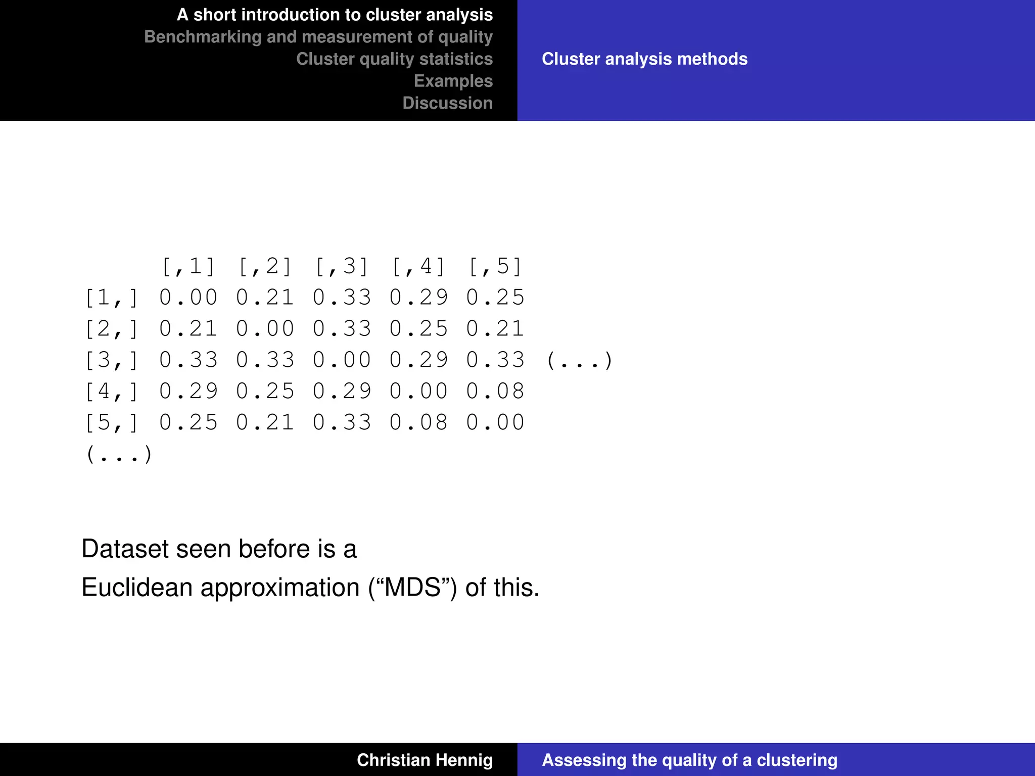 A short introduction to cluster analysis
Benchmarking and measurement of quality
Cluster quality statistics
Examples
Discussion
Cluster analysis methods
[,1] [,2] [,3] [,4] [,5]
[1,] 0.00 0.21 0.33 0.29 0.25
[2,] 0.21 0.00 0.33 0.25 0.21
[3,] 0.33 0.33 0.00 0.29 0.33 (...)
[4,] 0.29 0.25 0.29 0.00 0.08
[5,] 0.25 0.21 0.33 0.08 0.00
(...)
Dataset seen before is a
Euclidean approximation (“MDS”) of this.
Christian Hennig Assessing the quality of a clustering
 