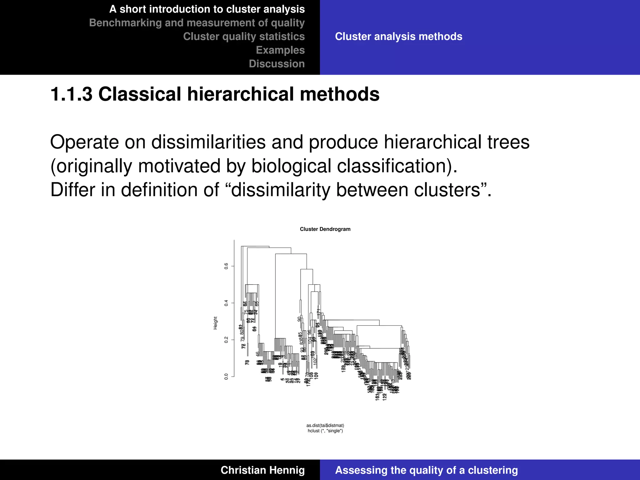 A short introduction to cluster analysis
Benchmarking and measurement of quality
Cluster quality statistics
Examples
Discussion
Cluster analysis methods
1.1.3 Classical hierarchical methods
Operate on dissimilarities and produce hierarchical trees
(originally motivated by biological classiﬁcation).
Differ in deﬁnition of “dissimilarity between clusters”.
818280797778676675737668706361624172716469377465465654534751455955525048385749604358403942364432302826231816129198453353172917206111342433222710251415213219085848393878886899192170172173961041051069910398971021001019495171198182177168234220208206199205216210204185197194191190189219218209217215207214202175188183181178200179193176196213212180187192174221195211203186184201169167136133117151166145116165156142131110146155149144143132157128134125152158124154147129161163160153162150159140137126119122135121118111127120112130109115113164139123141108107114138148229233235231226236228222230224232227223225
0.00.20.40.6
Cluster Dendrogram
hclust (*, "single")
as.dist(tai$distmat)
Height
Christian Hennig Assessing the quality of a clustering
 