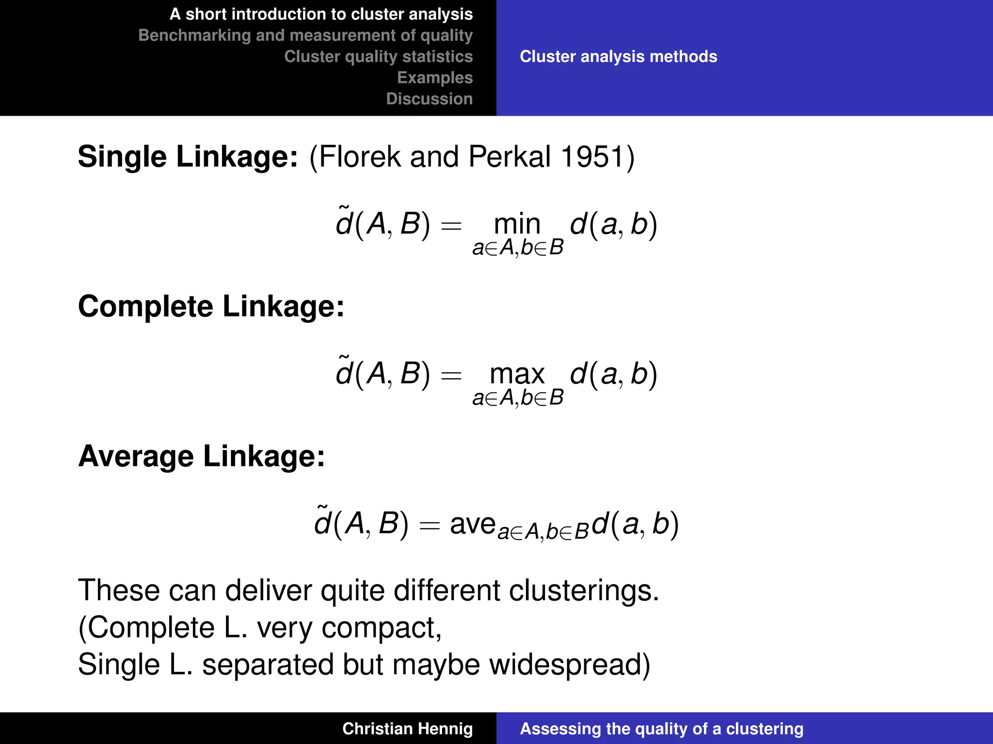 A short introduction to cluster analysis
Benchmarking and measurement of quality
Cluster quality statistics
Examples
Discussion
Cluster analysis methods
Single Linkage: (Florek and Perkal 1951)
˜d(A, B) = min
a∈A,b∈B
d(a, b)
Complete Linkage:
˜d(A, B) = max
a∈A,b∈B
d(a, b)
Average Linkage:
˜d(A, B) = avea∈A,b∈Bd(a, b)
These can deliver quite different clusterings.
(Complete L. very compact,
Single L. separated but maybe widespread)
Christian Hennig Assessing the quality of a clustering
 