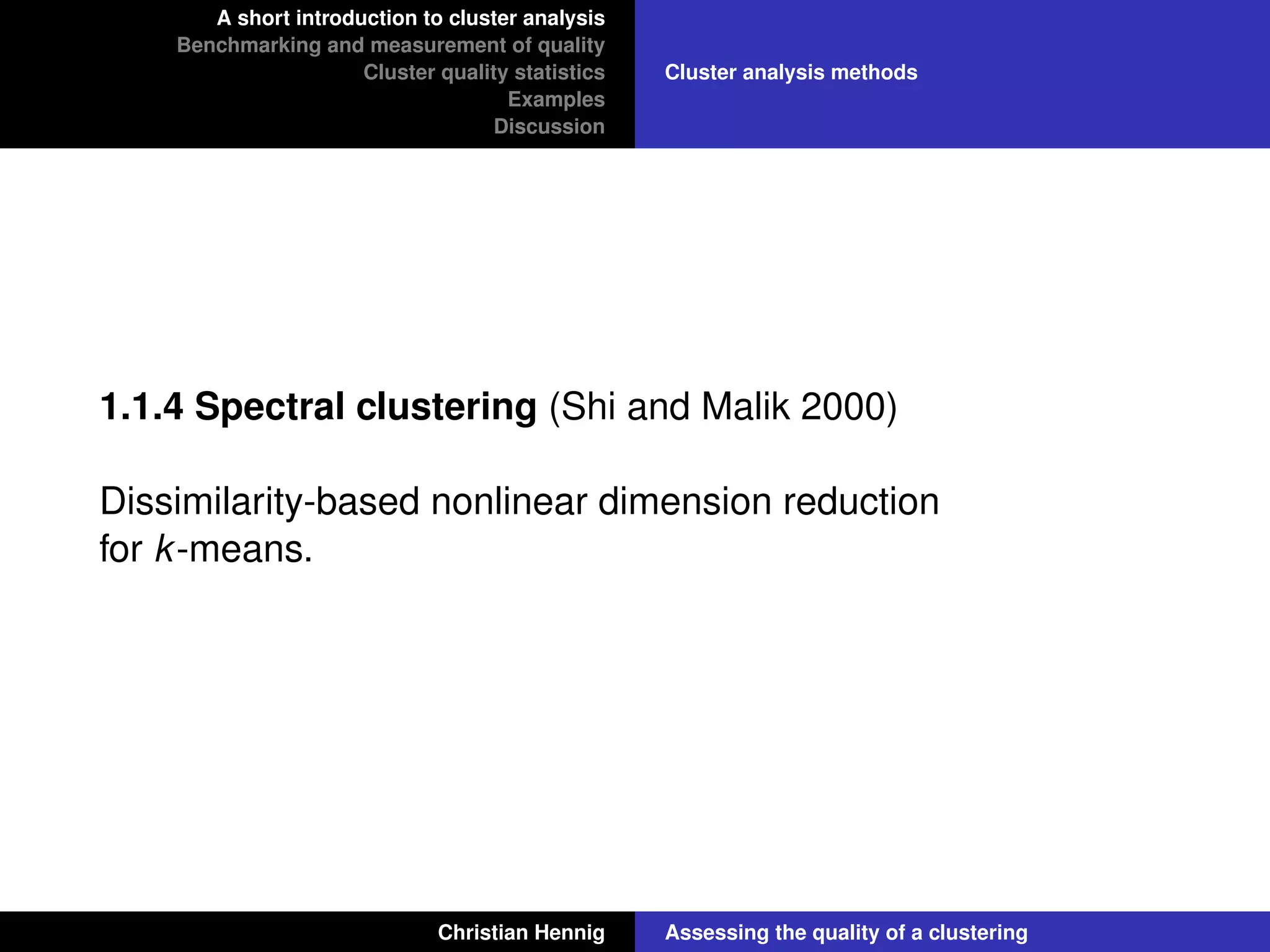 A short introduction to cluster analysis
Benchmarking and measurement of quality
Cluster quality statistics
Examples
Discussion
Cluster analysis methods
1.1.4 Spectral clustering (Shi and Malik 2000)
Dissimilarity-based nonlinear dimension reduction
for k-means.
Christian Hennig Assessing the quality of a clustering
 