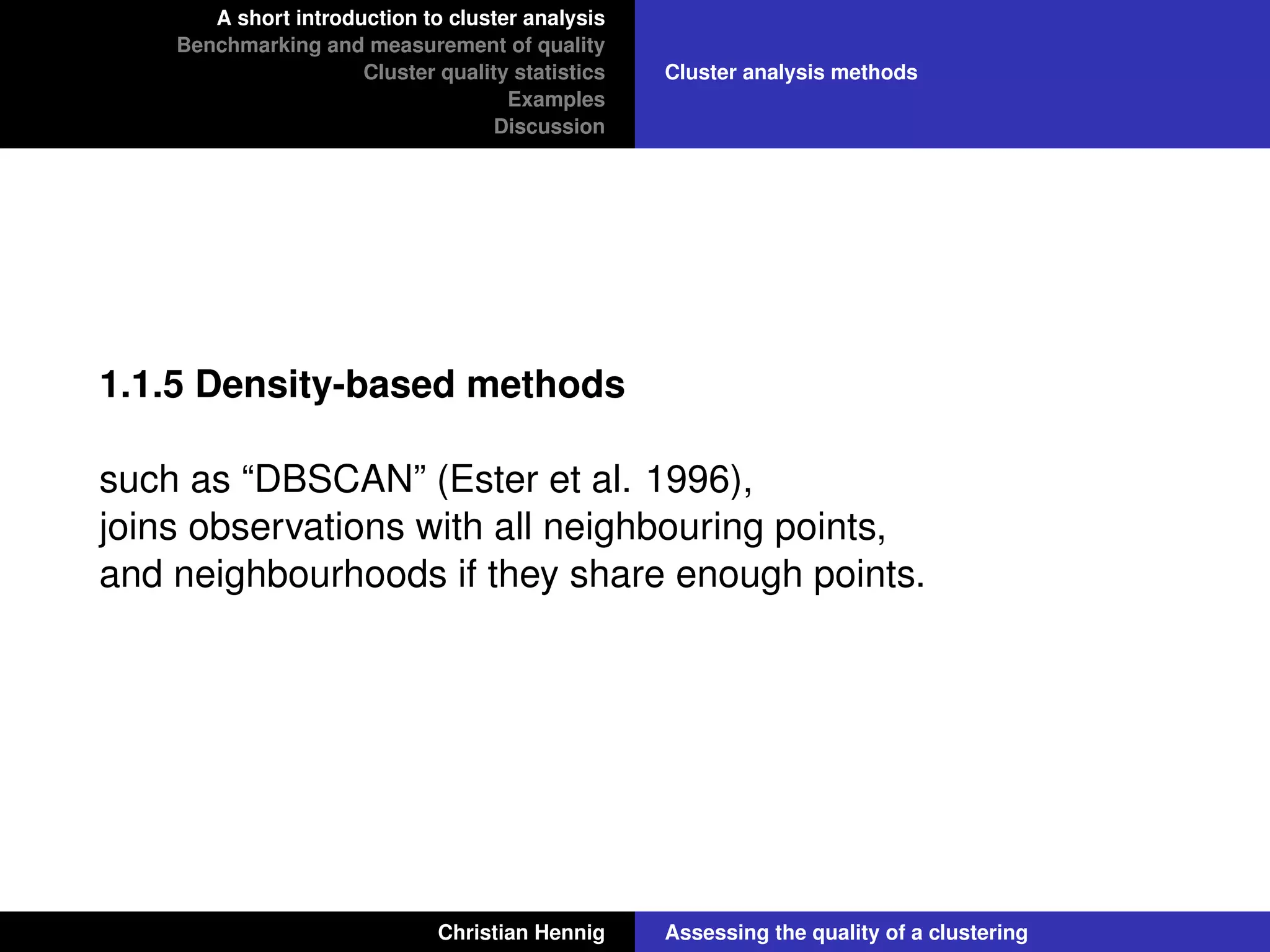 A short introduction to cluster analysis
Benchmarking and measurement of quality
Cluster quality statistics
Examples
Discussion
Cluster analysis methods
1.1.5 Density-based methods
such as “DBSCAN” (Ester et al. 1996),
joins observations with all neighbouring points,
and neighbourhoods if they share enough points.
Christian Hennig Assessing the quality of a clustering
 