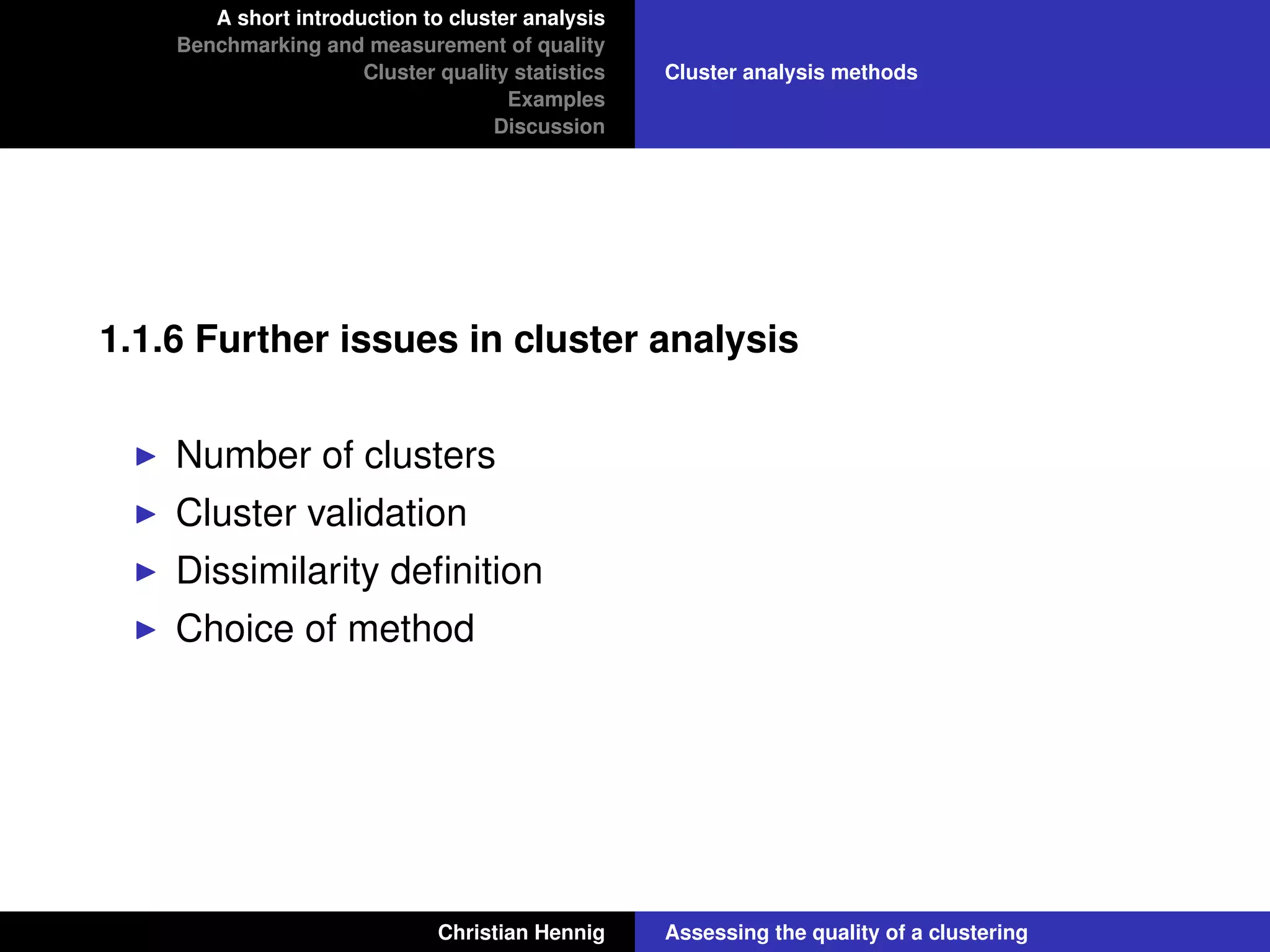 A short introduction to cluster analysis
Benchmarking and measurement of quality
Cluster quality statistics
Examples
Discussion
Cluster analysis methods
1.1.6 Further issues in cluster analysis
Number of clusters
Cluster validation
Dissimilarity deﬁnition
Choice of method
Christian Hennig Assessing the quality of a clustering
 