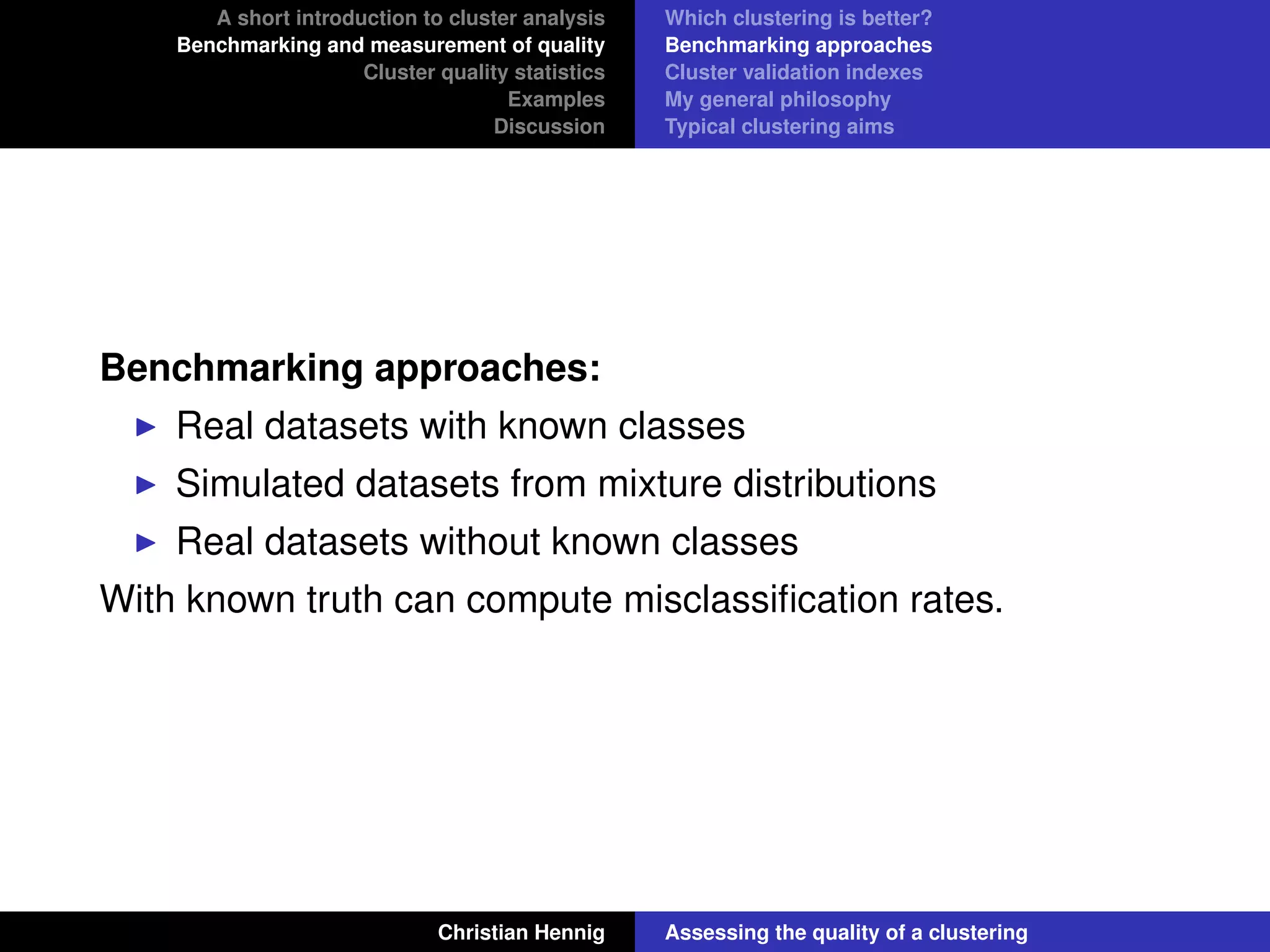 A short introduction to cluster analysis
Benchmarking and measurement of quality
Cluster quality statistics
Examples
Discussion
Which clustering is better?
Benchmarking approaches
Cluster validation indexes
My general philosophy
Typical clustering aims
Benchmarking approaches:
Real datasets with known classes
Simulated datasets from mixture distributions
Real datasets without known classes
With known truth can compute misclassiﬁcation rates.
Christian Hennig Assessing the quality of a clustering
 