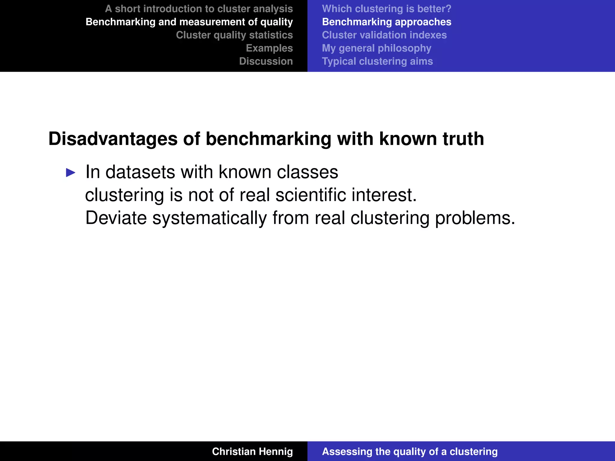 A short introduction to cluster analysis
Benchmarking and measurement of quality
Cluster quality statistics
Examples
Discussion
Which clustering is better?
Benchmarking approaches
Cluster validation indexes
My general philosophy
Typical clustering aims
Disadvantages of benchmarking with known truth
In datasets with known classes
clustering is not of real scientiﬁc interest.
Deviate systematically from real clustering problems.
Christian Hennig Assessing the quality of a clustering
 