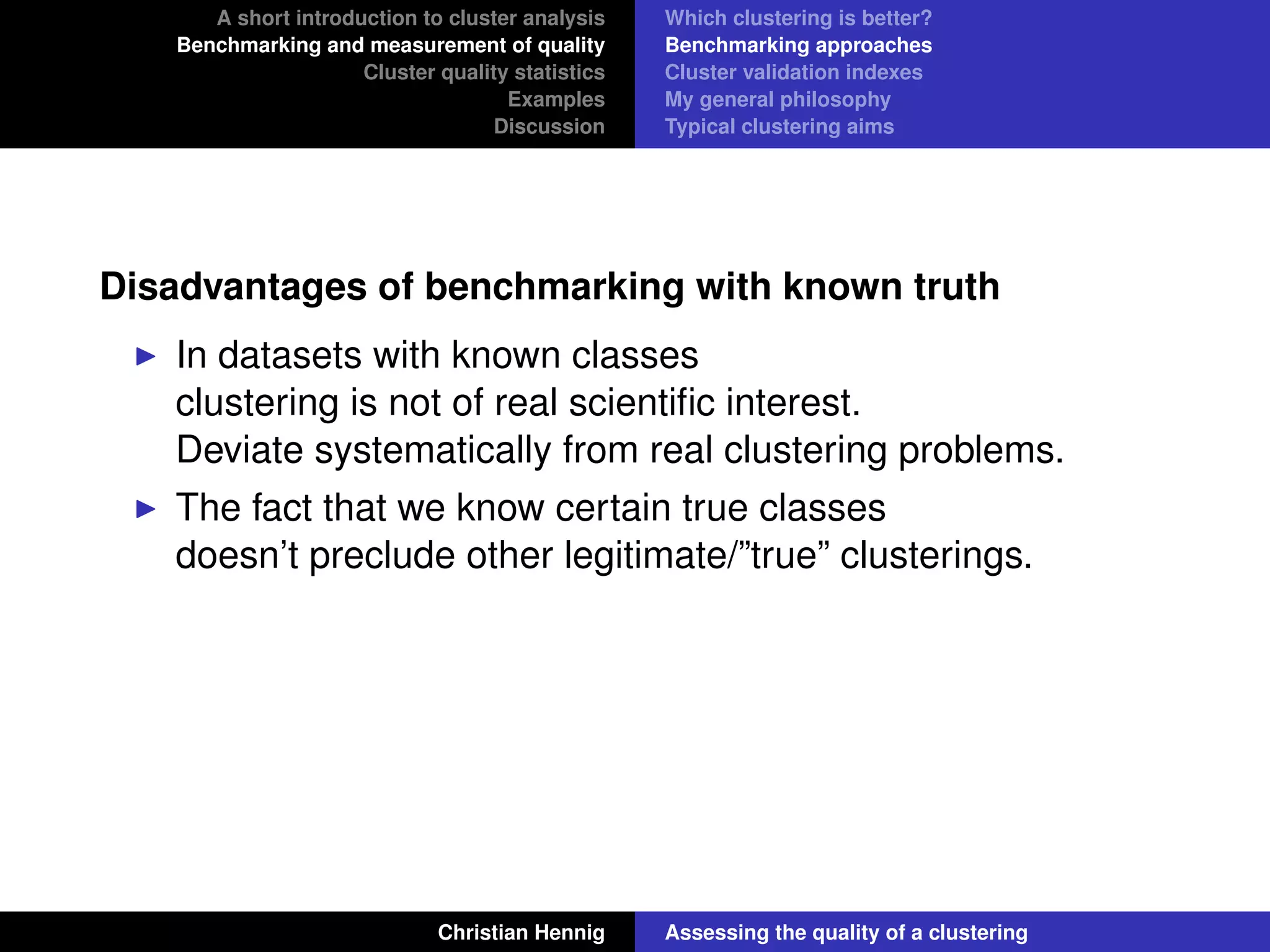 A short introduction to cluster analysis
Benchmarking and measurement of quality
Cluster quality statistics
Examples
Discussion
Which clustering is better?
Benchmarking approaches
Cluster validation indexes
My general philosophy
Typical clustering aims
Disadvantages of benchmarking with known truth
In datasets with known classes
clustering is not of real scientiﬁc interest.
Deviate systematically from real clustering problems.
The fact that we know certain true classes
doesn’t preclude other legitimate/”true” clusterings.
Christian Hennig Assessing the quality of a clustering
 