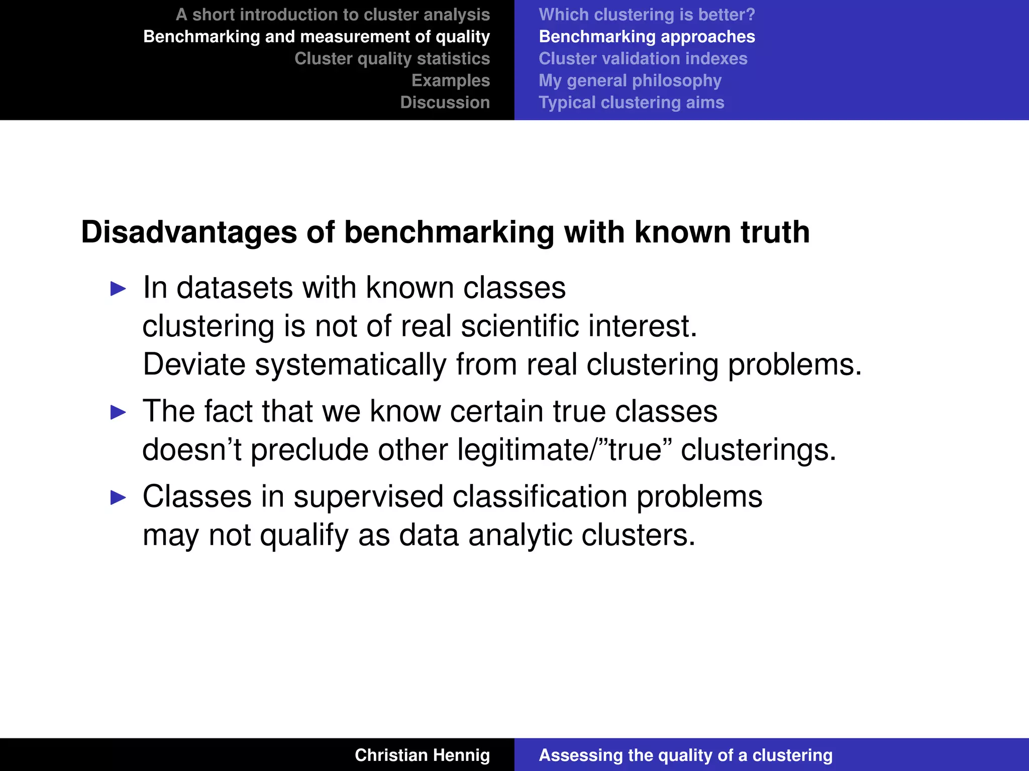 A short introduction to cluster analysis
Benchmarking and measurement of quality
Cluster quality statistics
Examples
Discussion
Which clustering is better?
Benchmarking approaches
Cluster validation indexes
My general philosophy
Typical clustering aims
Disadvantages of benchmarking with known truth
In datasets with known classes
clustering is not of real scientiﬁc interest.
Deviate systematically from real clustering problems.
The fact that we know certain true classes
doesn’t preclude other legitimate/”true” clusterings.
Classes in supervised classiﬁcation problems
may not qualify as data analytic clusters.
Christian Hennig Assessing the quality of a clustering
 