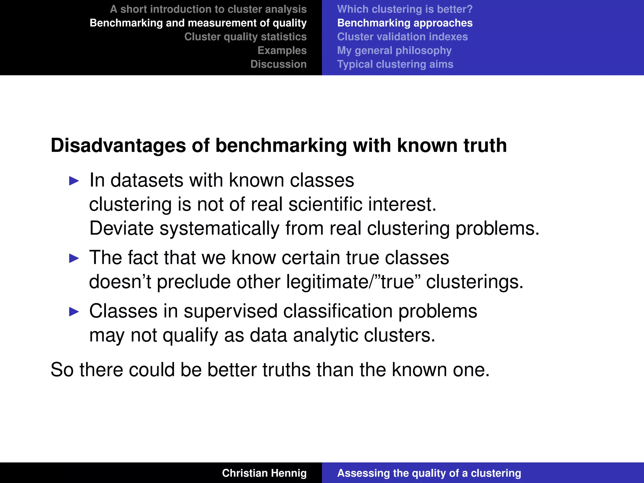 A short introduction to cluster analysis
Benchmarking and measurement of quality
Cluster quality statistics
Examples
Discussion
Which clustering is better?
Benchmarking approaches
Cluster validation indexes
My general philosophy
Typical clustering aims
Disadvantages of benchmarking with known truth
In datasets with known classes
clustering is not of real scientiﬁc interest.
Deviate systematically from real clustering problems.
The fact that we know certain true classes
doesn’t preclude other legitimate/”true” clusterings.
Classes in supervised classiﬁcation problems
may not qualify as data analytic clusters.
So there could be better truths than the known one.
Christian Hennig Assessing the quality of a clustering
 