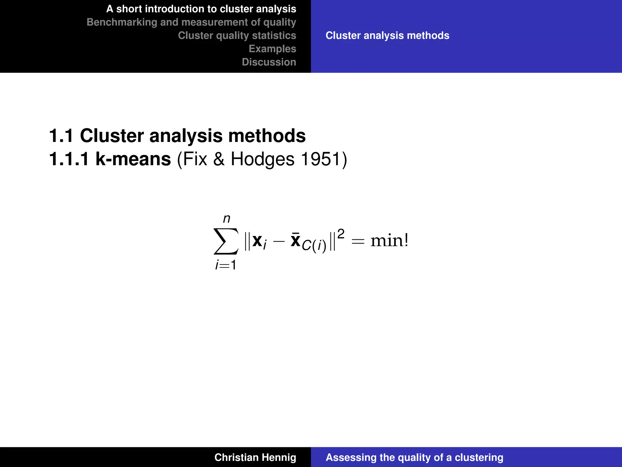 A short introduction to cluster analysis
Benchmarking and measurement of quality
Cluster quality statistics
Examples
Discussion
Cluster analysis methods
1.1 Cluster analysis methods
1.1.1 k-means (Fix & Hodges 1951)
n
i=1
xi − ¯xC(i)
2
= min!
Christian Hennig Assessing the quality of a clustering
 