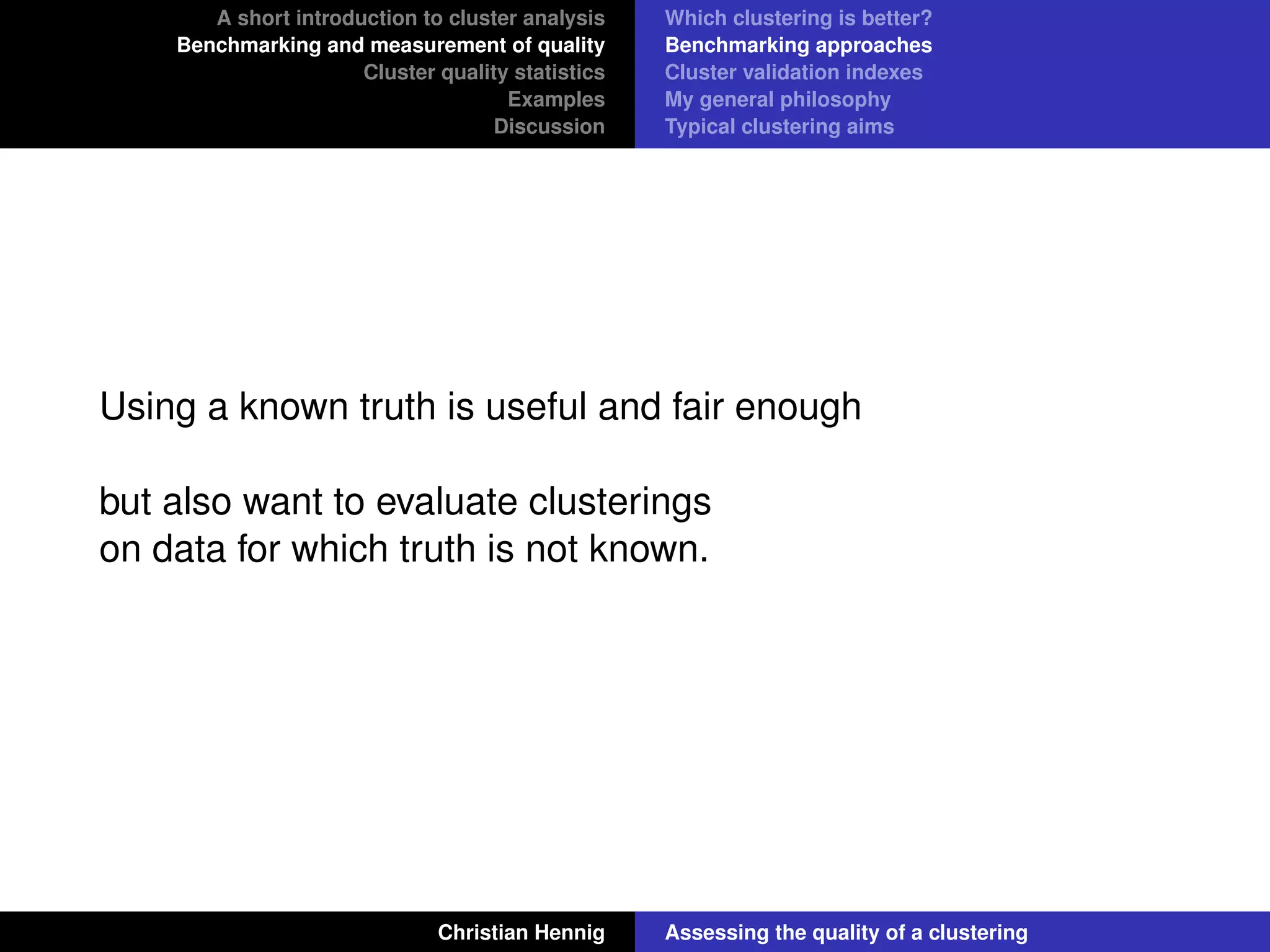 A short introduction to cluster analysis
Benchmarking and measurement of quality
Cluster quality statistics
Examples
Discussion
Which clustering is better?
Benchmarking approaches
Cluster validation indexes
My general philosophy
Typical clustering aims
Using a known truth is useful and fair enough
but also want to evaluate clusterings
on data for which truth is not known.
Christian Hennig Assessing the quality of a clustering
 