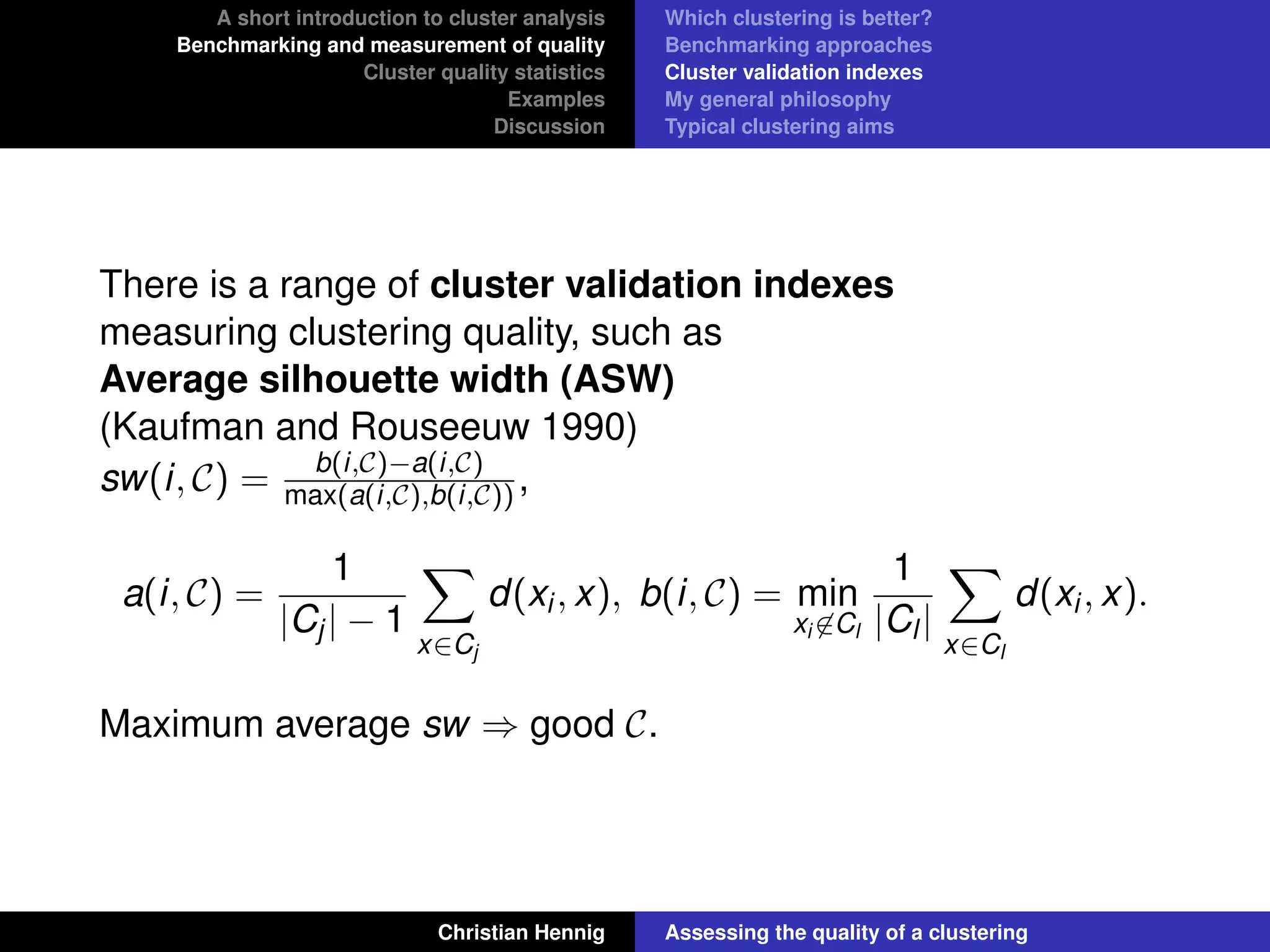 A short introduction to cluster analysis
Benchmarking and measurement of quality
Cluster quality statistics
Examples
Discussion
Which clustering is better?
Benchmarking approaches
Cluster validation indexes
My general philosophy
Typical clustering aims
There is a range of cluster validation indexes
measuring clustering quality, such as
Average silhouette width (ASW)
(Kaufman and Rouseeuw 1990)
sw(i, C) = b(i,C)−a(i,C)
max(a(i,C),b(i,C)),
a(i, C) =
1
|Cj| − 1
x∈Cj
d(xi, x), b(i, C) = min
xi ∈Cl
1
|Cl|
x∈Cl
d(xi, x).
Maximum average sw ⇒ good C.
Christian Hennig Assessing the quality of a clustering
 