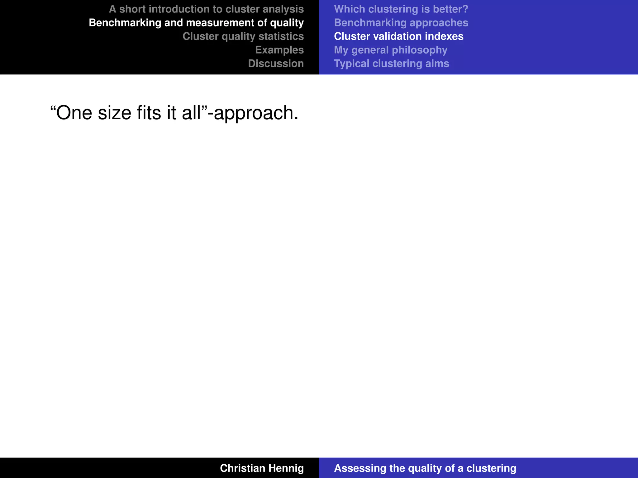 A short introduction to cluster analysis
Benchmarking and measurement of quality
Cluster quality statistics
Examples
Discussion
Which clustering is better?
Benchmarking approaches
Cluster validation indexes
My general philosophy
Typical clustering aims
“One size ﬁts it all”-approach.
Christian Hennig Assessing the quality of a clustering
 