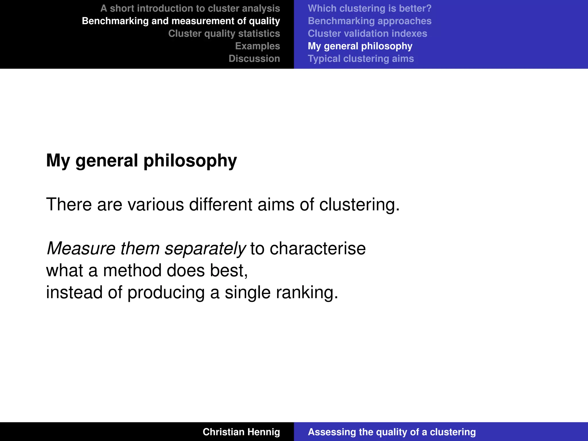 A short introduction to cluster analysis
Benchmarking and measurement of quality
Cluster quality statistics
Examples
Discussion
Which clustering is better?
Benchmarking approaches
Cluster validation indexes
My general philosophy
Typical clustering aims
My general philosophy
There are various different aims of clustering.
Measure them separately to characterise
what a method does best,
instead of producing a single ranking.
Christian Hennig Assessing the quality of a clustering
 
