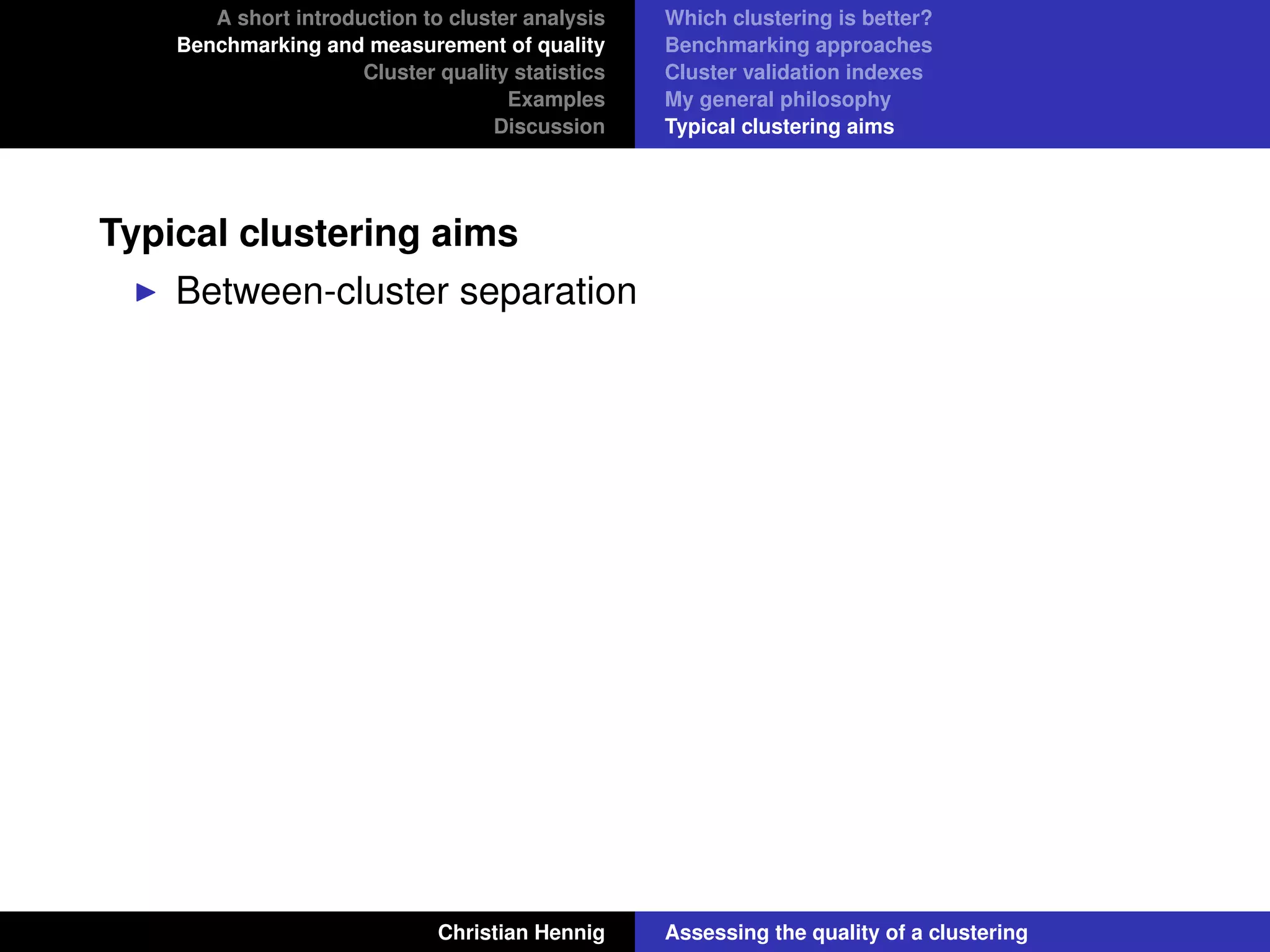 A short introduction to cluster analysis
Benchmarking and measurement of quality
Cluster quality statistics
Examples
Discussion
Which clustering is better?
Benchmarking approaches
Cluster validation indexes
My general philosophy
Typical clustering aims
Typical clustering aims
Between-cluster separation
Christian Hennig Assessing the quality of a clustering
 
