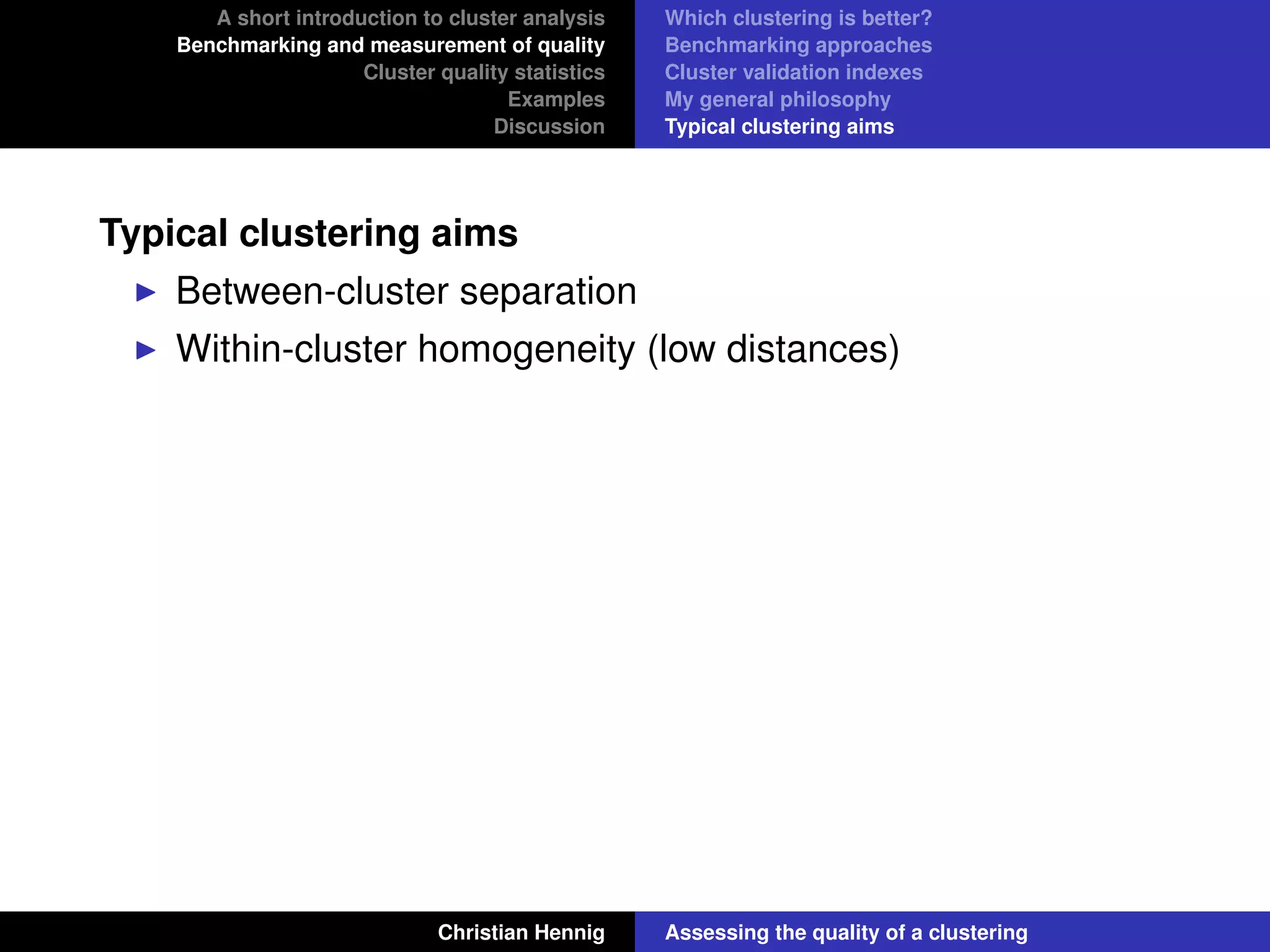 A short introduction to cluster analysis
Benchmarking and measurement of quality
Cluster quality statistics
Examples
Discussion
Which clustering is better?
Benchmarking approaches
Cluster validation indexes
My general philosophy
Typical clustering aims
Typical clustering aims
Between-cluster separation
Within-cluster homogeneity (low distances)
Christian Hennig Assessing the quality of a clustering
 