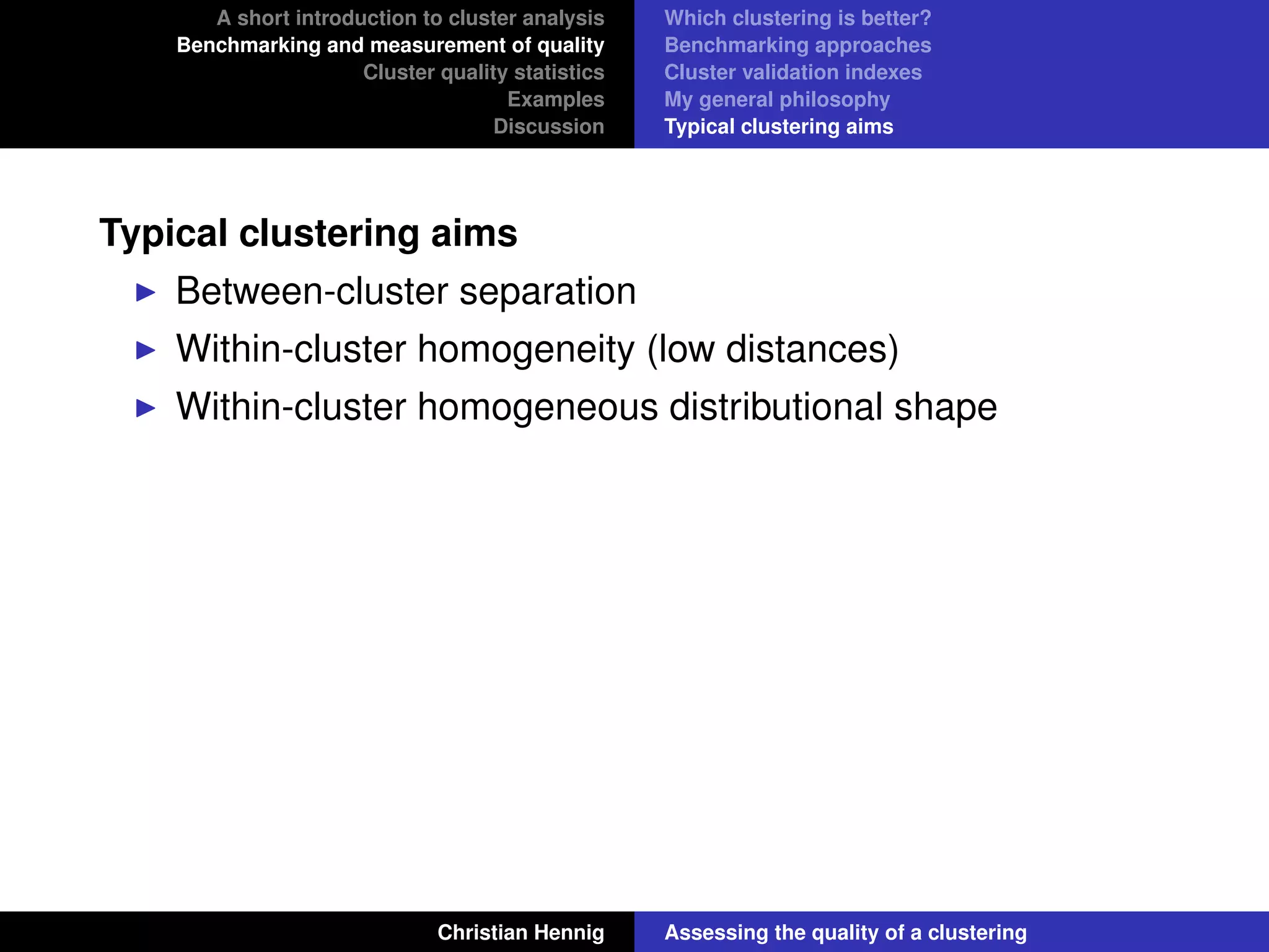 A short introduction to cluster analysis
Benchmarking and measurement of quality
Cluster quality statistics
Examples
Discussion
Which clustering is better?
Benchmarking approaches
Cluster validation indexes
My general philosophy
Typical clustering aims
Typical clustering aims
Between-cluster separation
Within-cluster homogeneity (low distances)
Within-cluster homogeneous distributional shape
Christian Hennig Assessing the quality of a clustering
 