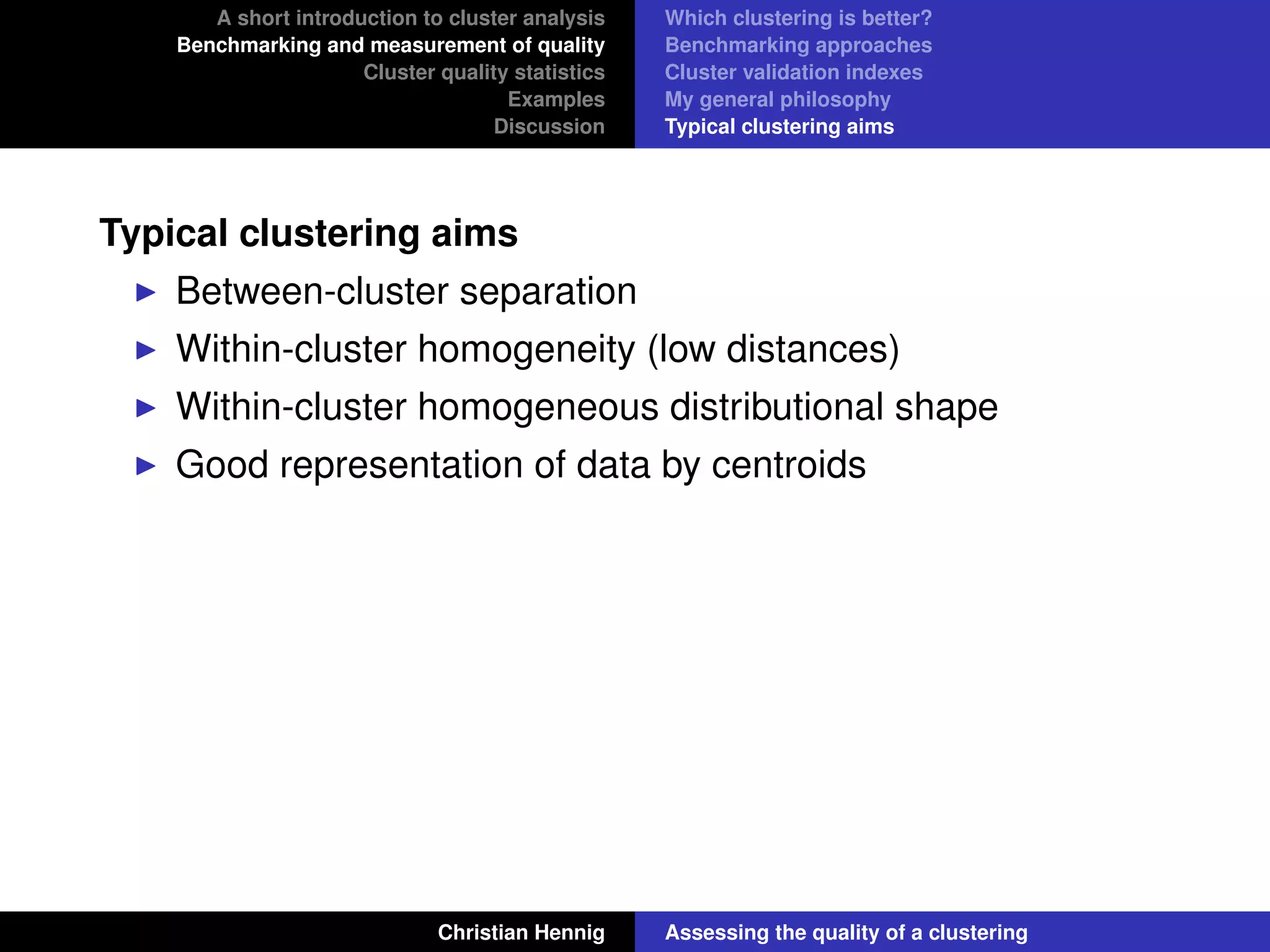 A short introduction to cluster analysis
Benchmarking and measurement of quality
Cluster quality statistics
Examples
Discussion
Which clustering is better?
Benchmarking approaches
Cluster validation indexes
My general philosophy
Typical clustering aims
Typical clustering aims
Between-cluster separation
Within-cluster homogeneity (low distances)
Within-cluster homogeneous distributional shape
Good representation of data by centroids
Christian Hennig Assessing the quality of a clustering
 