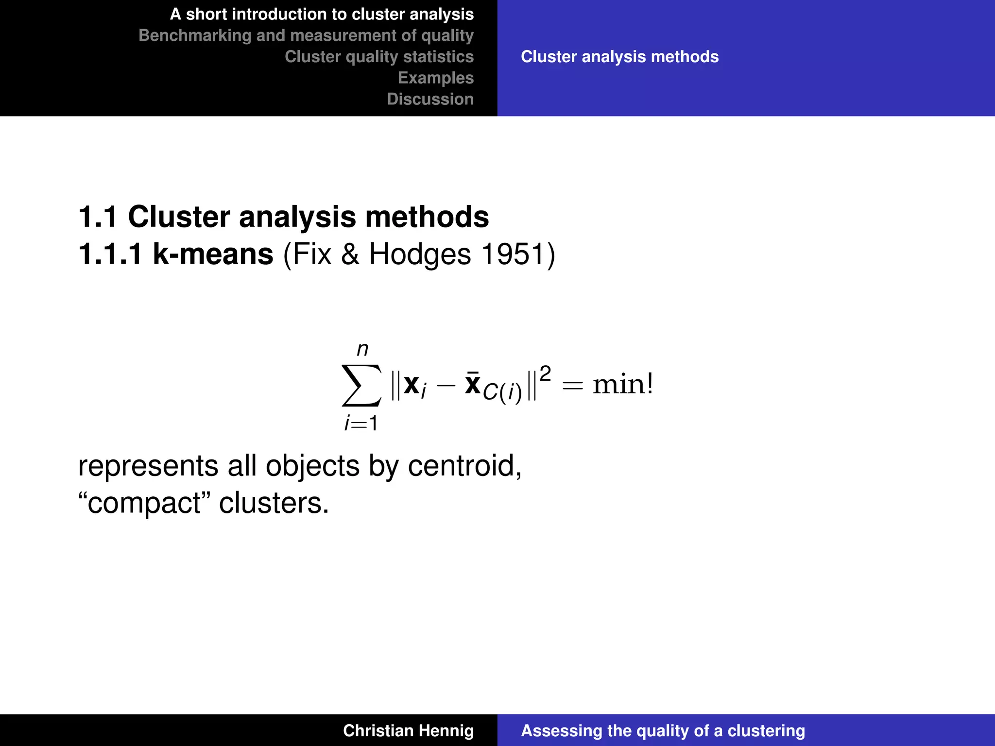 A short introduction to cluster analysis
Benchmarking and measurement of quality
Cluster quality statistics
Examples
Discussion
Cluster analysis methods
1.1 Cluster analysis methods
1.1.1 k-means (Fix & Hodges 1951)
n
i=1
xi − ¯xC(i)
2
= min!
represents all objects by centroid,
“compact” clusters.
Christian Hennig Assessing the quality of a clustering
 