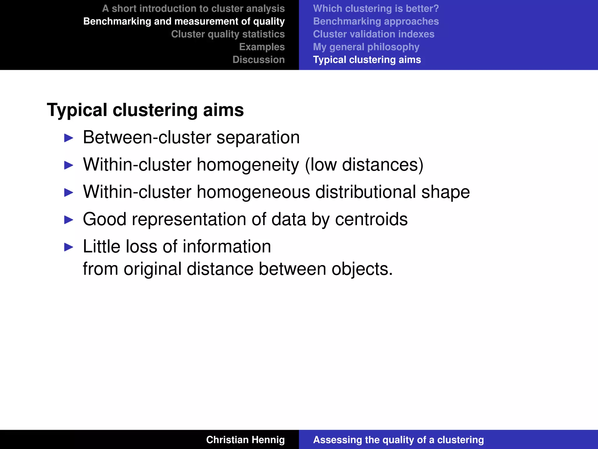 A short introduction to cluster analysis
Benchmarking and measurement of quality
Cluster quality statistics
Examples
Discussion
Which clustering is better?
Benchmarking approaches
Cluster validation indexes
My general philosophy
Typical clustering aims
Typical clustering aims
Between-cluster separation
Within-cluster homogeneity (low distances)
Within-cluster homogeneous distributional shape
Good representation of data by centroids
Little loss of information
from original distance between objects.
Christian Hennig Assessing the quality of a clustering
 