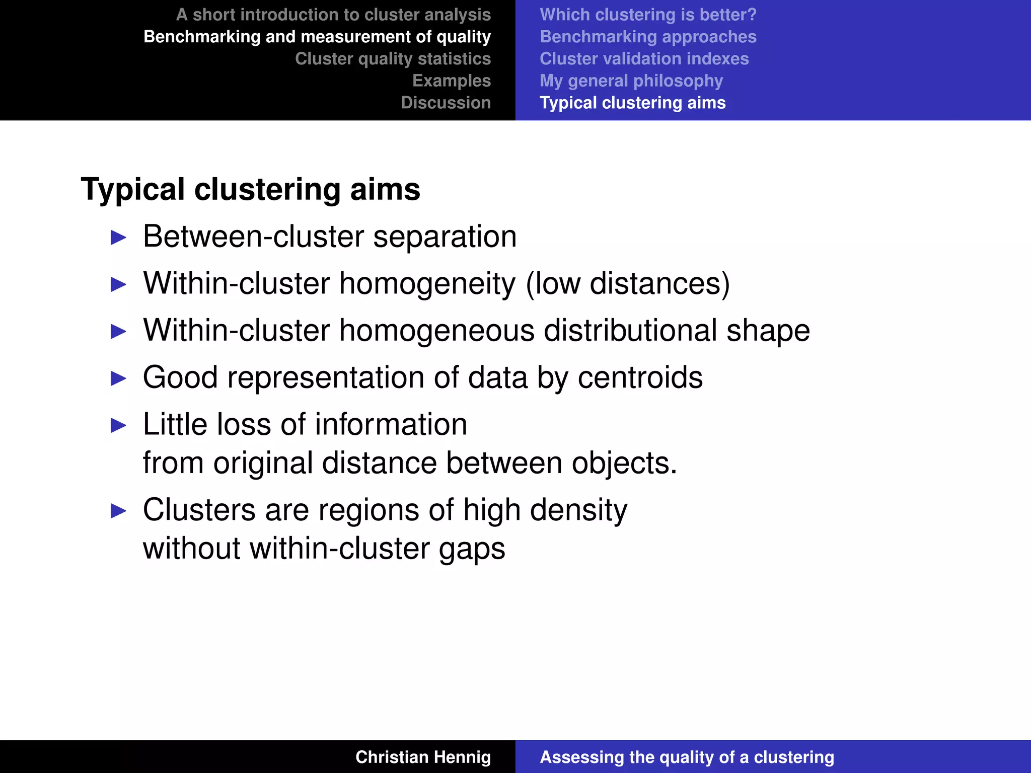 A short introduction to cluster analysis
Benchmarking and measurement of quality
Cluster quality statistics
Examples
Discussion
Which clustering is better?
Benchmarking approaches
Cluster validation indexes
My general philosophy
Typical clustering aims
Typical clustering aims
Between-cluster separation
Within-cluster homogeneity (low distances)
Within-cluster homogeneous distributional shape
Good representation of data by centroids
Little loss of information
from original distance between objects.
Clusters are regions of high density
without within-cluster gaps
Christian Hennig Assessing the quality of a clustering
 