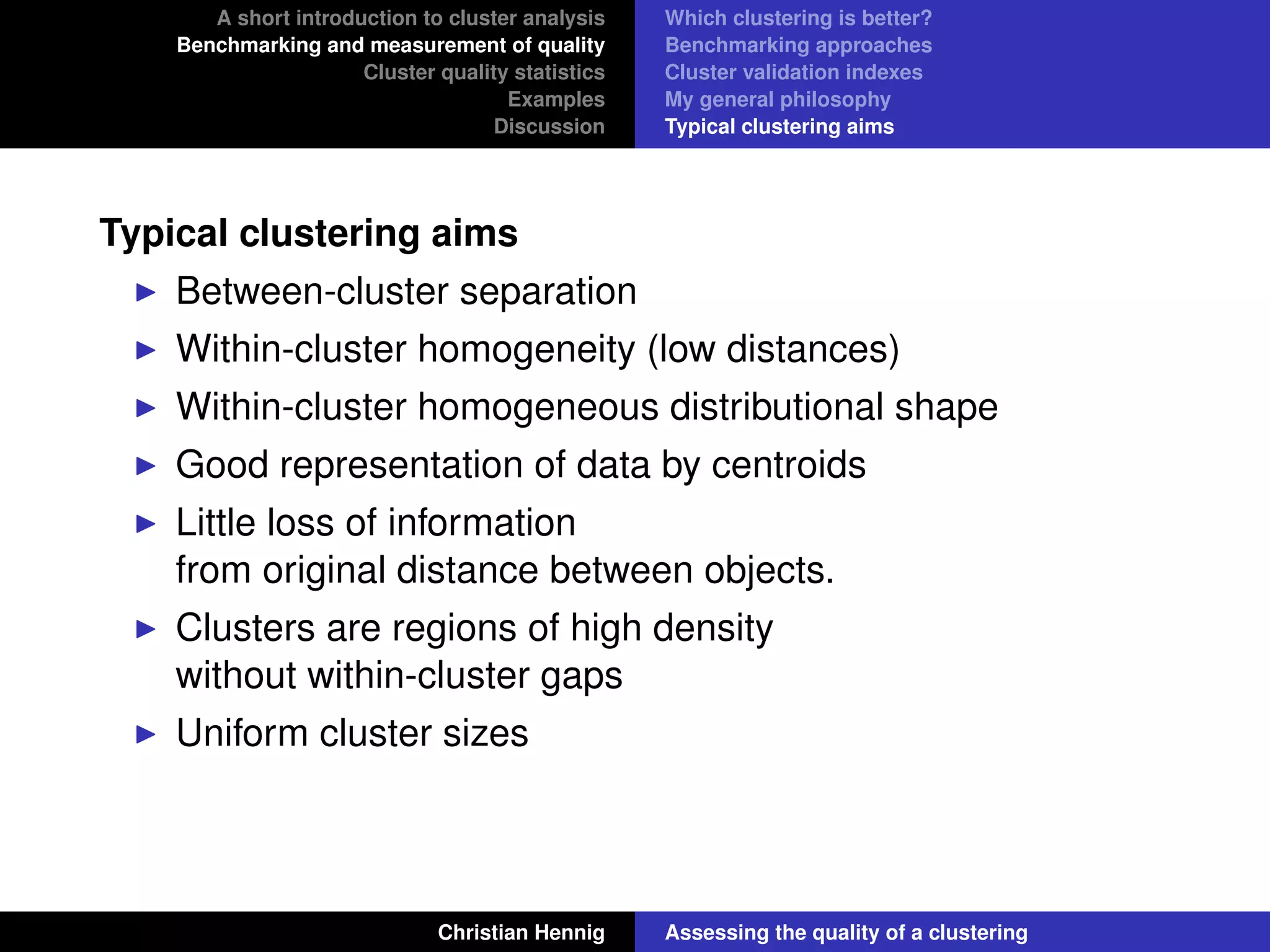A short introduction to cluster analysis
Benchmarking and measurement of quality
Cluster quality statistics
Examples
Discussion
Which clustering is better?
Benchmarking approaches
Cluster validation indexes
My general philosophy
Typical clustering aims
Typical clustering aims
Between-cluster separation
Within-cluster homogeneity (low distances)
Within-cluster homogeneous distributional shape
Good representation of data by centroids
Little loss of information
from original distance between objects.
Clusters are regions of high density
without within-cluster gaps
Uniform cluster sizes
Christian Hennig Assessing the quality of a clustering
 