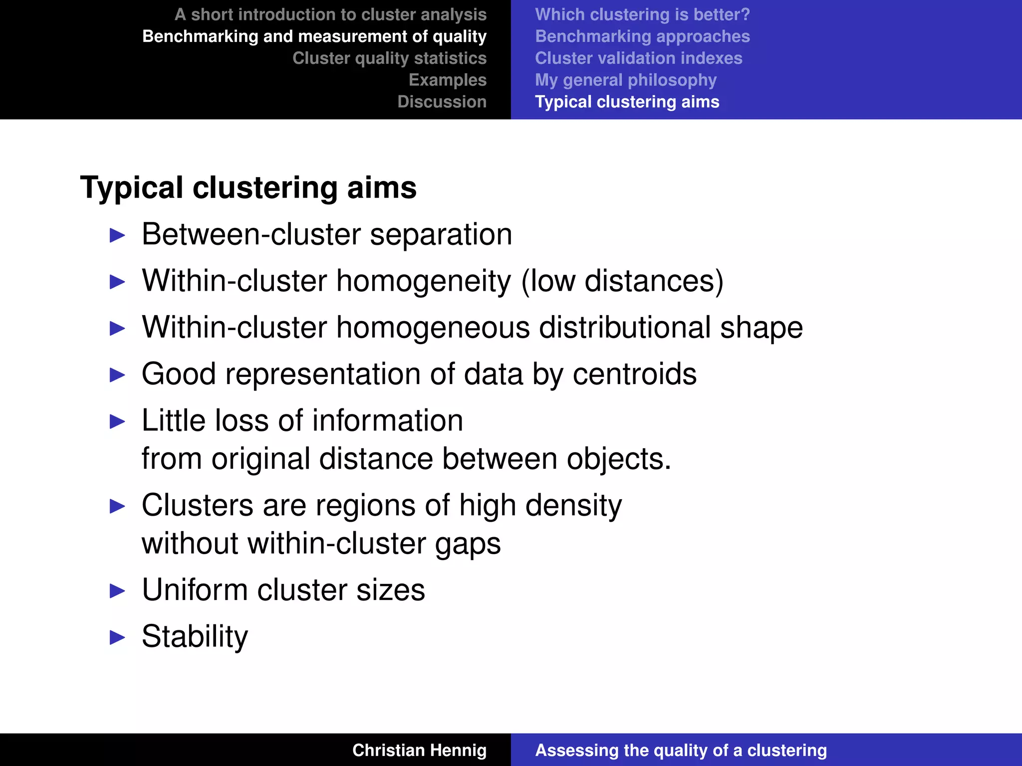 A short introduction to cluster analysis
Benchmarking and measurement of quality
Cluster quality statistics
Examples
Discussion
Which clustering is better?
Benchmarking approaches
Cluster validation indexes
My general philosophy
Typical clustering aims
Typical clustering aims
Between-cluster separation
Within-cluster homogeneity (low distances)
Within-cluster homogeneous distributional shape
Good representation of data by centroids
Little loss of information
from original distance between objects.
Clusters are regions of high density
without within-cluster gaps
Uniform cluster sizes
Stability
Christian Hennig Assessing the quality of a clustering
 