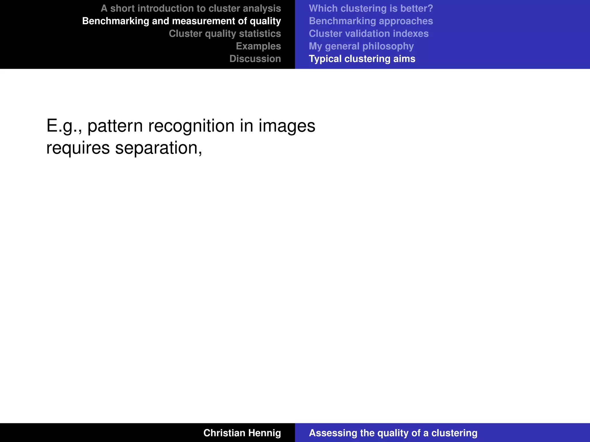 A short introduction to cluster analysis
Benchmarking and measurement of quality
Cluster quality statistics
Examples
Discussion
Which clustering is better?
Benchmarking approaches
Cluster validation indexes
My general philosophy
Typical clustering aims
E.g., pattern recognition in images
requires separation,
Christian Hennig Assessing the quality of a clustering
 
