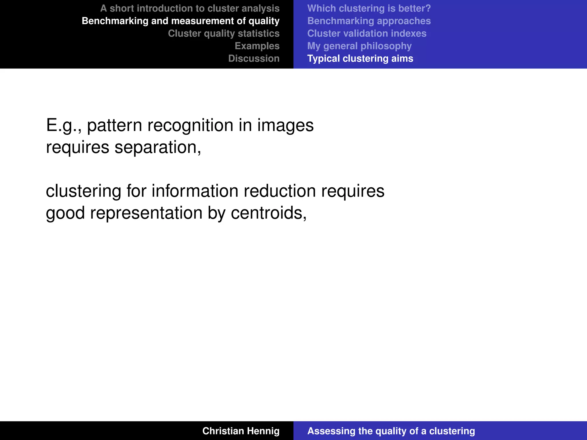 A short introduction to cluster analysis
Benchmarking and measurement of quality
Cluster quality statistics
Examples
Discussion
Which clustering is better?
Benchmarking approaches
Cluster validation indexes
My general philosophy
Typical clustering aims
E.g., pattern recognition in images
requires separation,
clustering for information reduction requires
good representation by centroids,
Christian Hennig Assessing the quality of a clustering
 