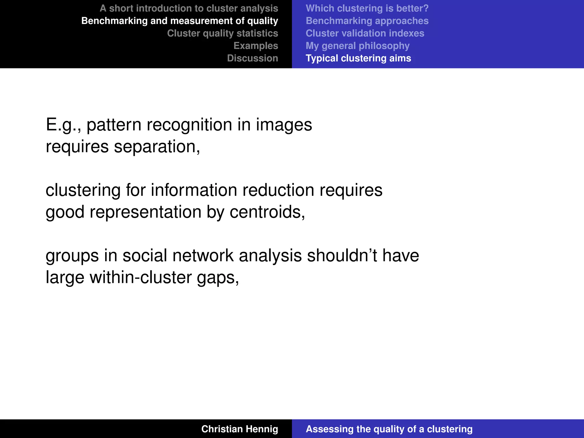 A short introduction to cluster analysis
Benchmarking and measurement of quality
Cluster quality statistics
Examples
Discussion
Which clustering is better?
Benchmarking approaches
Cluster validation indexes
My general philosophy
Typical clustering aims
E.g., pattern recognition in images
requires separation,
clustering for information reduction requires
good representation by centroids,
groups in social network analysis shouldn’t have
large within-cluster gaps,
Christian Hennig Assessing the quality of a clustering
 