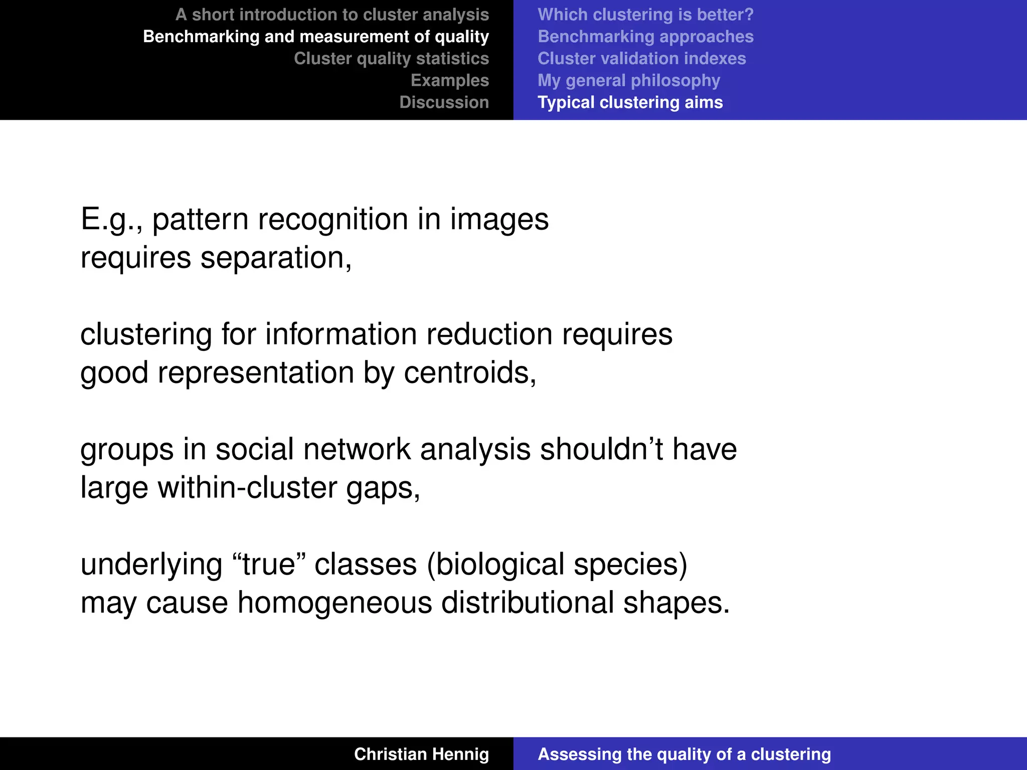 A short introduction to cluster analysis
Benchmarking and measurement of quality
Cluster quality statistics
Examples
Discussion
Which clustering is better?
Benchmarking approaches
Cluster validation indexes
My general philosophy
Typical clustering aims
E.g., pattern recognition in images
requires separation,
clustering for information reduction requires
good representation by centroids,
groups in social network analysis shouldn’t have
large within-cluster gaps,
underlying “true” classes (biological species)
may cause homogeneous distributional shapes.
Christian Hennig Assessing the quality of a clustering
 
