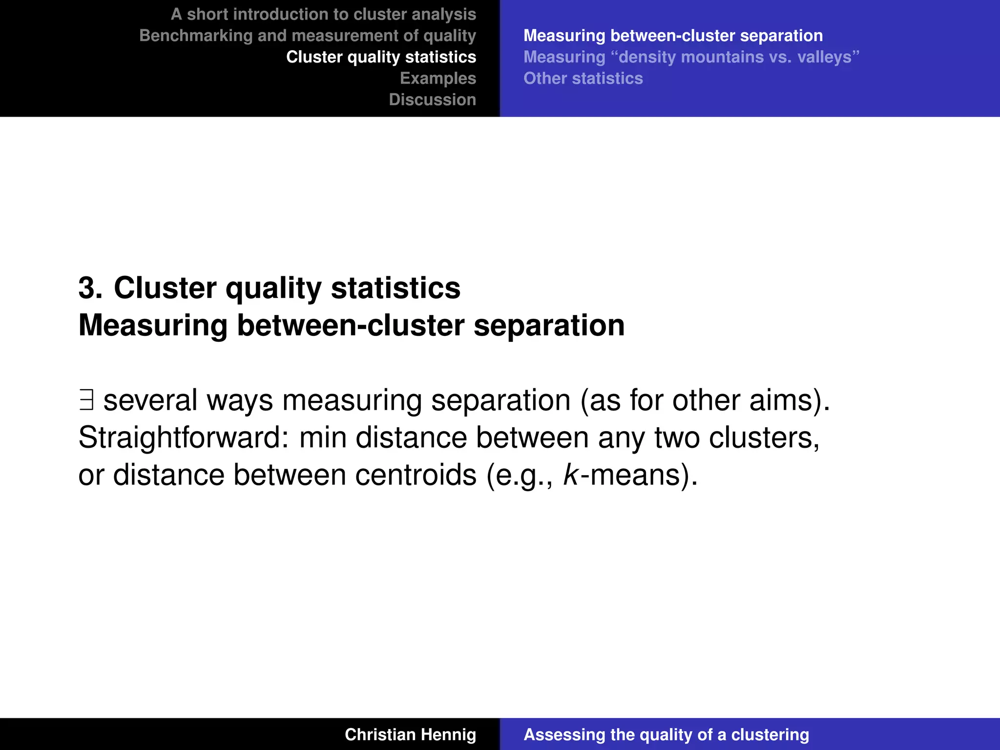 A short introduction to cluster analysis
Benchmarking and measurement of quality
Cluster quality statistics
Examples
Discussion
Measuring between-cluster separation
Measuring “density mountains vs. valleys”
Other statistics
3. Cluster quality statistics
Measuring between-cluster separation
∃ several ways measuring separation (as for other aims).
Straightforward: min distance between any two clusters,
or distance between centroids (e.g., k-means).
Christian Hennig Assessing the quality of a clustering
 