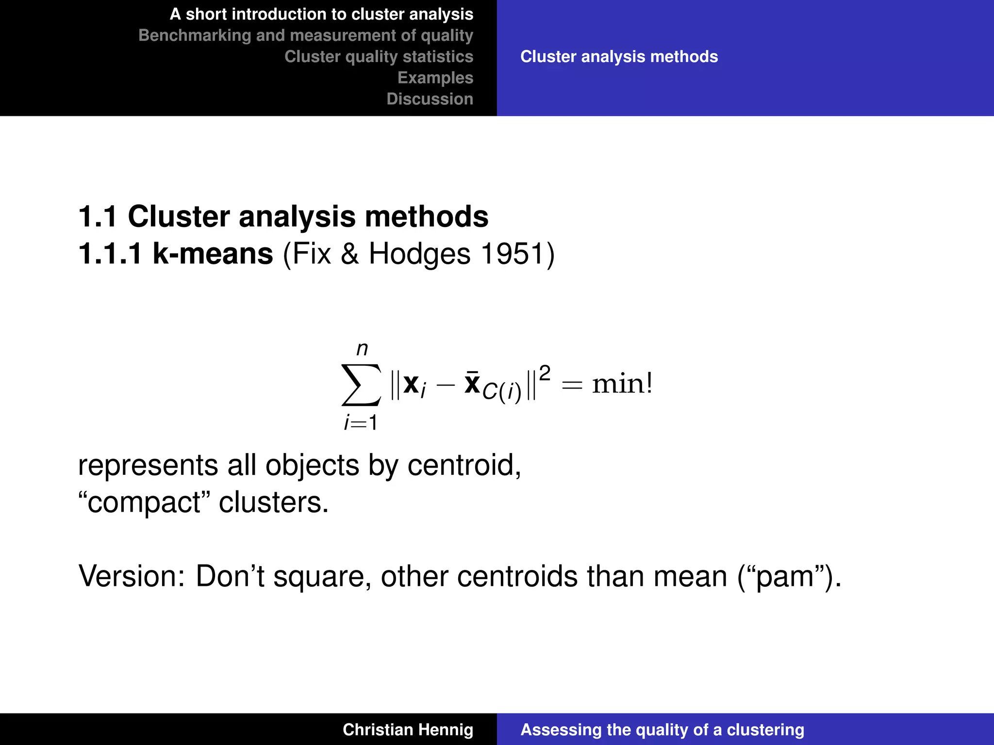A short introduction to cluster analysis
Benchmarking and measurement of quality
Cluster quality statistics
Examples
Discussion
Cluster analysis methods
1.1 Cluster analysis methods
1.1.1 k-means (Fix & Hodges 1951)
n
i=1
xi − ¯xC(i)
2
= min!
represents all objects by centroid,
“compact” clusters.
Version: Don’t square, other centroids than mean (“pam”).
Christian Hennig Assessing the quality of a clustering
 