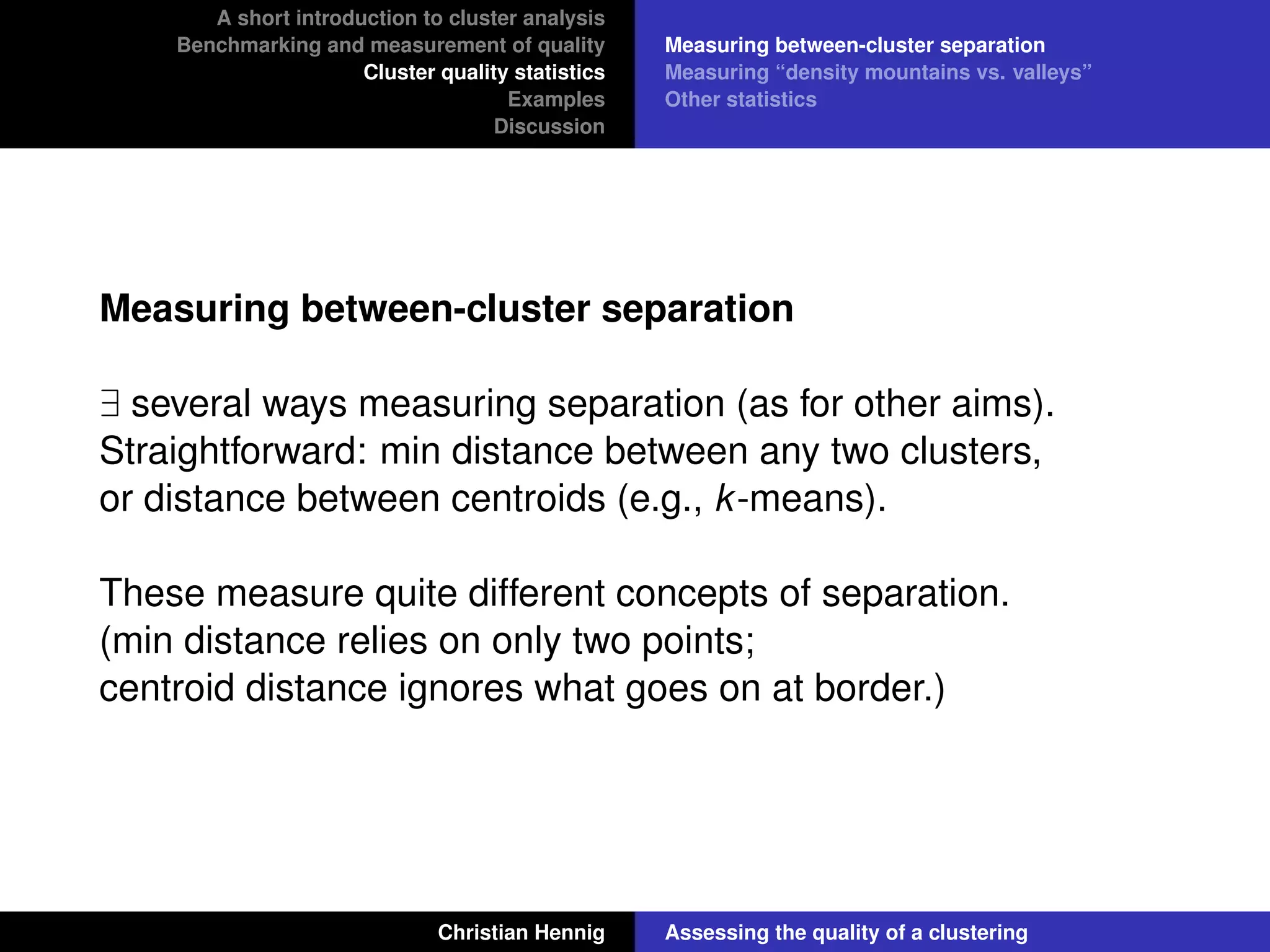 A short introduction to cluster analysis
Benchmarking and measurement of quality
Cluster quality statistics
Examples
Discussion
Measuring between-cluster separation
Measuring “density mountains vs. valleys”
Other statistics
Measuring between-cluster separation
∃ several ways measuring separation (as for other aims).
Straightforward: min distance between any two clusters,
or distance between centroids (e.g., k-means).
These measure quite different concepts of separation.
(min distance relies on only two points;
centroid distance ignores what goes on at border.)
Christian Hennig Assessing the quality of a clustering
 
