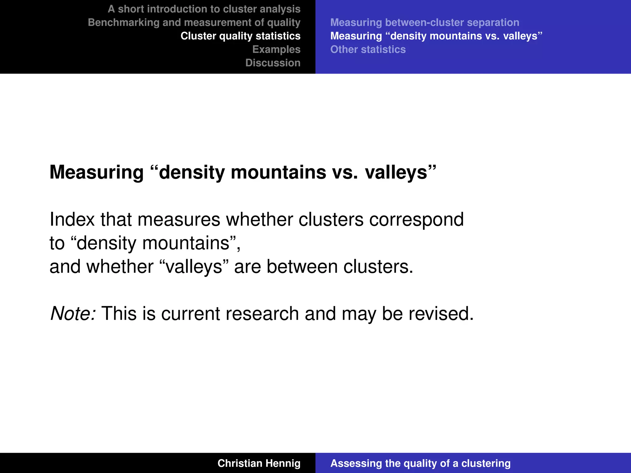 A short introduction to cluster analysis
Benchmarking and measurement of quality
Cluster quality statistics
Examples
Discussion
Measuring between-cluster separation
Measuring “density mountains vs. valleys”
Other statistics
Measuring “density mountains vs. valleys”
Index that measures whether clusters correspond
to “density mountains”,
and whether “valleys” are between clusters.
Note: This is current research and may be revised.
Christian Hennig Assessing the quality of a clustering
 