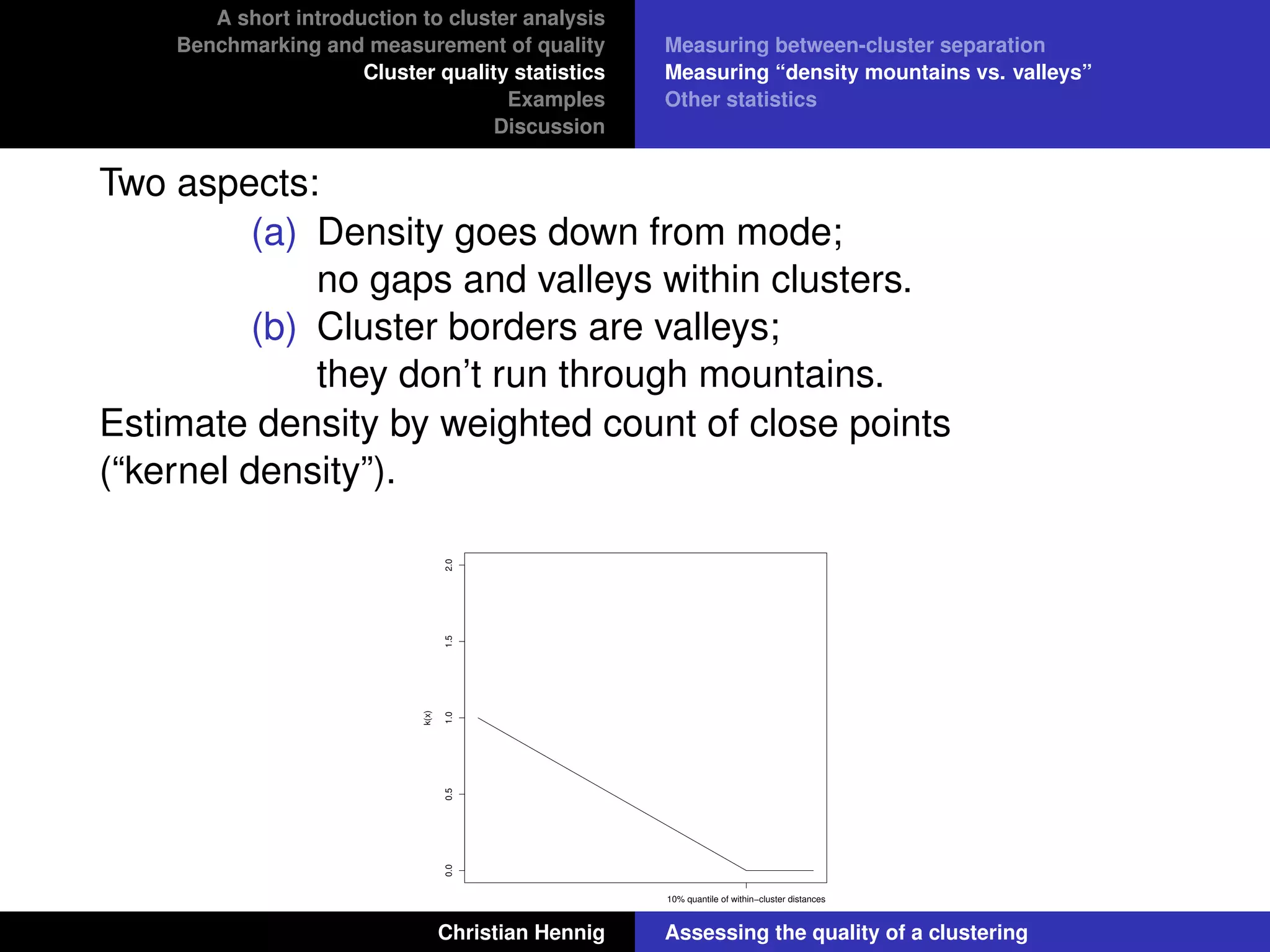 A short introduction to cluster analysis
Benchmarking and measurement of quality
Cluster quality statistics
Examples
Discussion
Measuring between-cluster separation
Measuring “density mountains vs. valleys”
Other statistics
Two aspects:
(a) Density goes down from mode;
no gaps and valleys within clusters.
(b) Cluster borders are valleys;
they don’t run through mountains.
Estimate density by weighted count of close points
(“kernel density”).
0.00.51.01.52.0
x
k(x)
10% quantile of within−cluster distances
Christian Hennig Assessing the quality of a clustering
 
